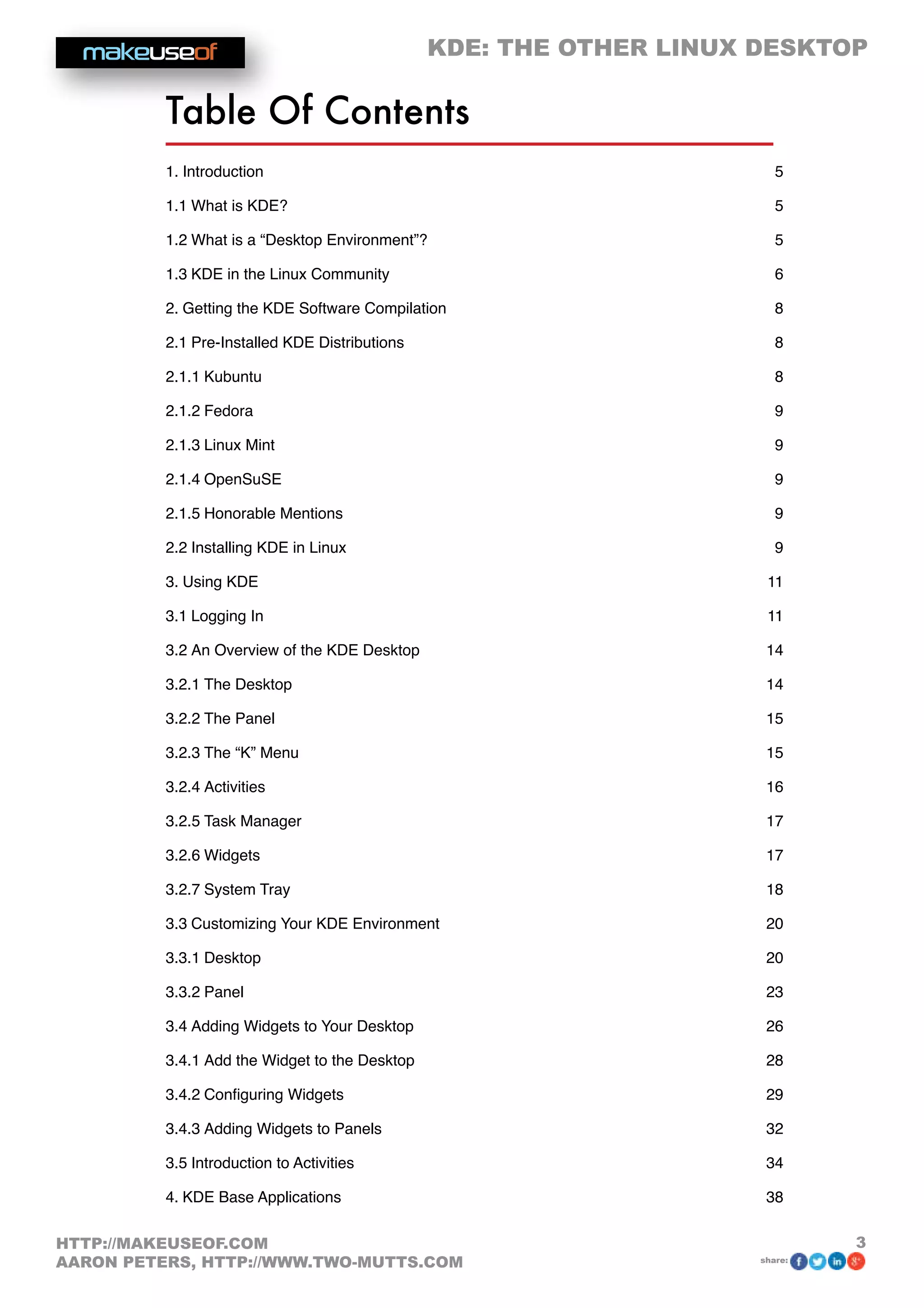 KDE: THE OTHER LINUX DESKTOP
3HTTP://MAKEUSEOF.COM
AARON PETERS, HTTP://WWW.TWO-MUTTS.COM share:
Table Of Contents
1. Introduction  5
1.1 What is KDE? 5
1.2 What is a “Desktop Environment”? 5
1.3 KDE in the Linux Community 6
2. Getting the KDE Software Compilation  8
2.1 Pre-Installed KDE Distributions 8
2.1.1 Kubuntu 8
2.1.2 Fedora 9
2.1.3 Linux Mint 9
2.1.4 OpenSuSE 9
2.1.5 Honorable Mentions 9
2.2 Installing KDE in Linux 9
3. Using KDE  11
3.1 Logging In 11
3.2 An Overview of the KDE Desktop 14
3.2.1 The Desktop 14
3.2.2 The Panel 15
3.2.3 The “K” Menu 15
3.2.4 Activities 16
3.2.5 Task Manager 17
3.2.6 Widgets 17
3.2.7 System Tray 18
3.3 Customizing Your KDE Environment 20
3.3.1 Desktop 20
3.3.2 Panel 23
3.4 Adding Widgets to Your Desktop 26
3.4.1 Add the Widget to the Desktop 28
3.4.2 Configuring Widgets 29
3.4.3 Adding Widgets to Panels 32
3.5 Introduction to Activities 34
4. KDE Base Applications  38
 