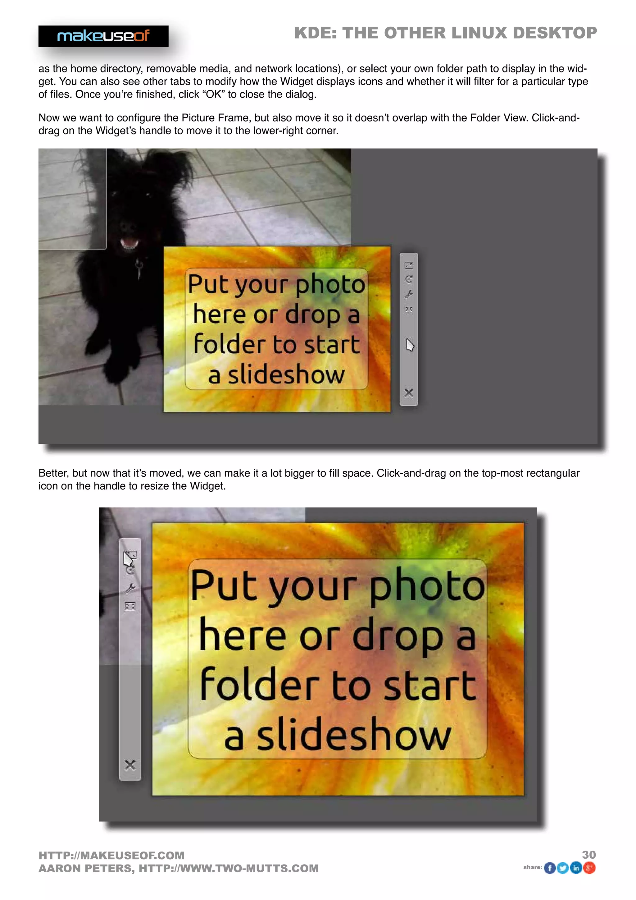 KDE: THE OTHER LINUX DESKTOP
30HTTP://MAKEUSEOF.COM
AARON PETERS, HTTP://WWW.TWO-MUTTS.COM share:
as the home directory, removable media, and network locations), or select your own folder path to display in the wid-
get. You can also see other tabs to modify how the Widget displays icons and whether it will filter for a particular type
of files. Once you’re finished, click “OK” to close the dialog.
Now we want to configure the Picture Frame, but also move it so it doesn’t overlap with the Folder View. Click-and-
drag on the Widget’s handle to move it to the lower-right corner.
Better, but now that it’s moved, we can make it a lot bigger to fill space. Click-and-drag on the top-most rectangular
icon on the handle to resize the Widget.
 