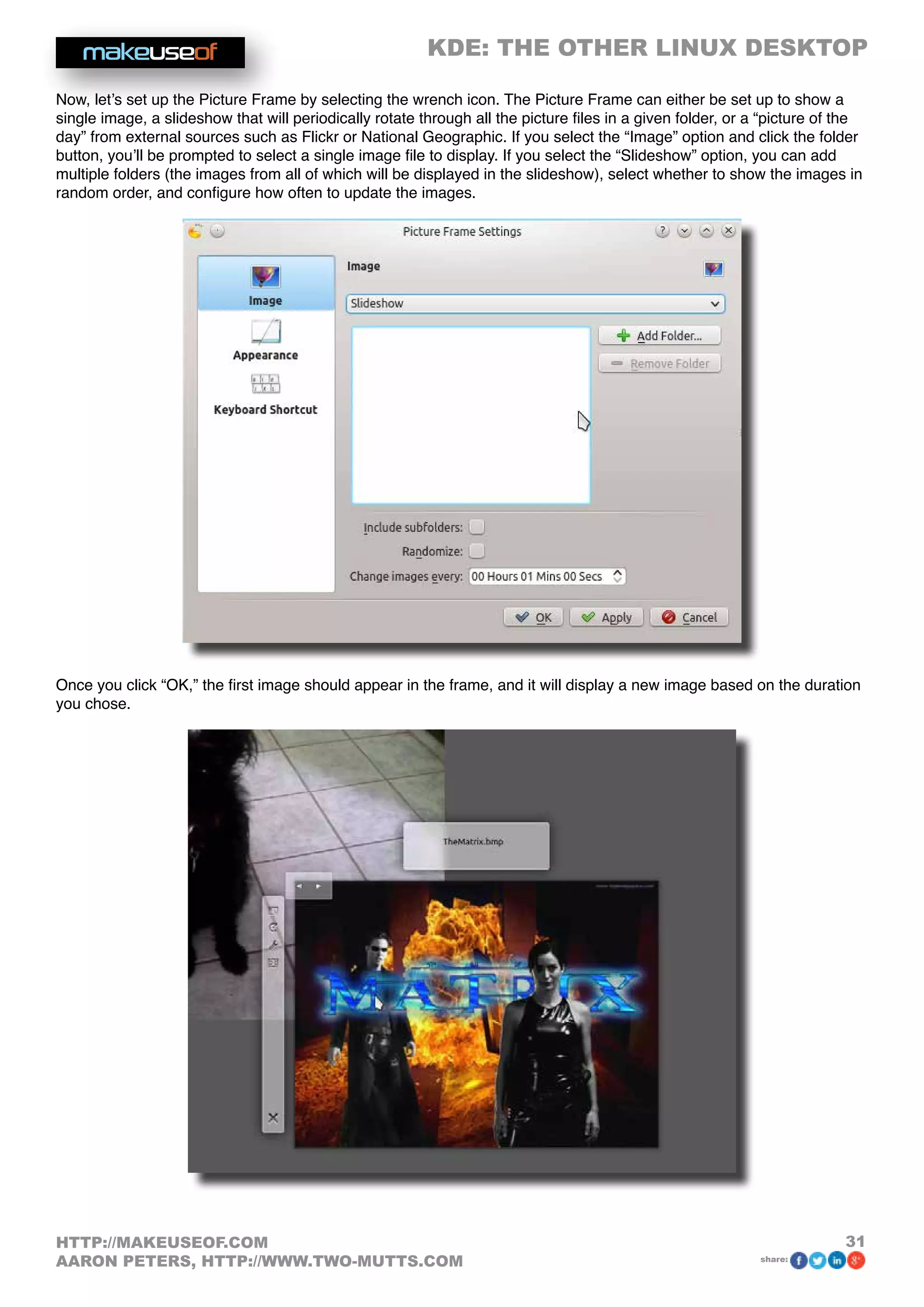 KDE: THE OTHER LINUX DESKTOP
31HTTP://MAKEUSEOF.COM
AARON PETERS, HTTP://WWW.TWO-MUTTS.COM share:
Now, let’s set up the Picture Frame by selecting the wrench icon. The Picture Frame can either be set up to show a
single image, a slideshow that will periodically rotate through all the picture files in a given folder, or a “picture of the
day” from external sources such as Flickr or National Geographic. If you select the “Image” option and click the folder
button, you’ll be prompted to select a single image file to display. If you select the “Slideshow” option, you can add
multiple folders (the images from all of which will be displayed in the slideshow), select whether to show the images in
random order, and configure how often to update the images.
Once you click “OK,” the first image should appear in the frame, and it will display a new image based on the duration
you chose.
 