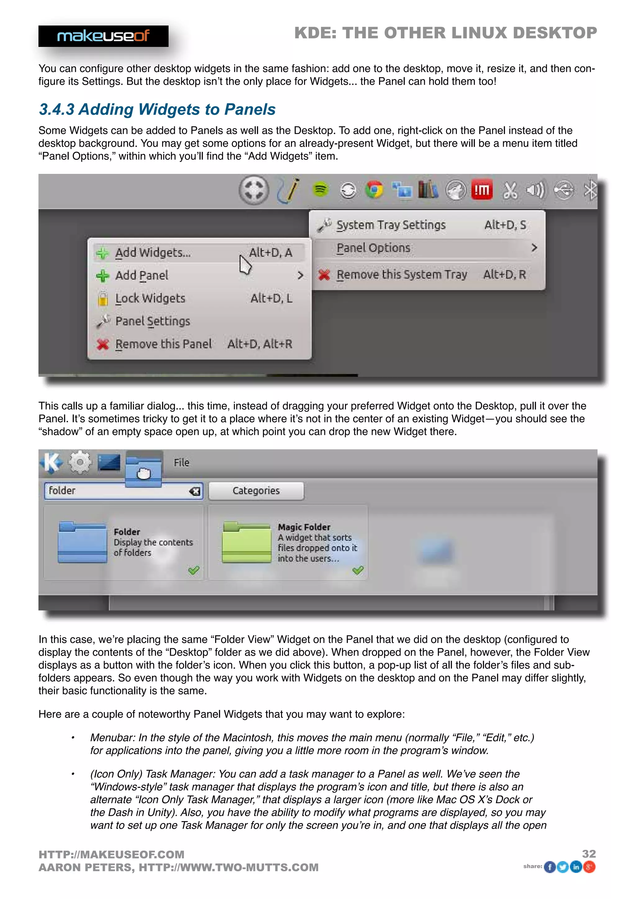 KDE: THE OTHER LINUX DESKTOP
32HTTP://MAKEUSEOF.COM
AARON PETERS, HTTP://WWW.TWO-MUTTS.COM share:
You can configure other desktop widgets in the same fashion: add one to the desktop, move it, resize it, and then con-
figure its Settings. But the desktop isn’t the only place for Widgets... the Panel can hold them too!
3.4.3 Adding Widgets to Panels
Some Widgets can be added to Panels as well as the Desktop. To add one, right-click on the Panel instead of the
desktop background. You may get some options for an already-present Widget, but there will be a menu item titled
“Panel Options,” within which you’ll find the “Add Widgets” item.
This calls up a familiar dialog... this time, instead of dragging your preferred Widget onto the Desktop, pull it over the
Panel. It’s sometimes tricky to get it to a place where it’s not in the center of an existing Widget—you should see the
“shadow” of an empty space open up, at which point you can drop the new Widget there.
In this case, we’re placing the same “Folder View” Widget on the Panel that we did on the desktop (configured to
display the contents of the “Desktop” folder as we did above). When dropped on the Panel, however, the Folder View
displays as a button with the folder’s icon. When you click this button, a pop-up list of all the folder’s files and sub-
folders appears. So even though the way you work with Widgets on the desktop and on the Panel may differ slightly,
their basic functionality is the same.
Here are a couple of noteworthy Panel Widgets that you may want to explore:
•	 Menubar: In the style of the Macintosh, this moves the main menu (normally “File,” “Edit,” etc.)
for applications into the panel, giving you a little more room in the program’s window.
•	 (Icon Only) Task Manager: You can add a task manager to a Panel as well. We’ve seen the
“Windows-style” task manager that displays the program’s icon and title, but there is also an
alternate “Icon Only Task Manager,” that displays a larger icon (more like Mac OS X’s Dock or
the Dash in Unity). Also, you have the ability to modify what programs are displayed, so you may
want to set up one Task Manager for only the screen you’re in, and one that displays all the open
 