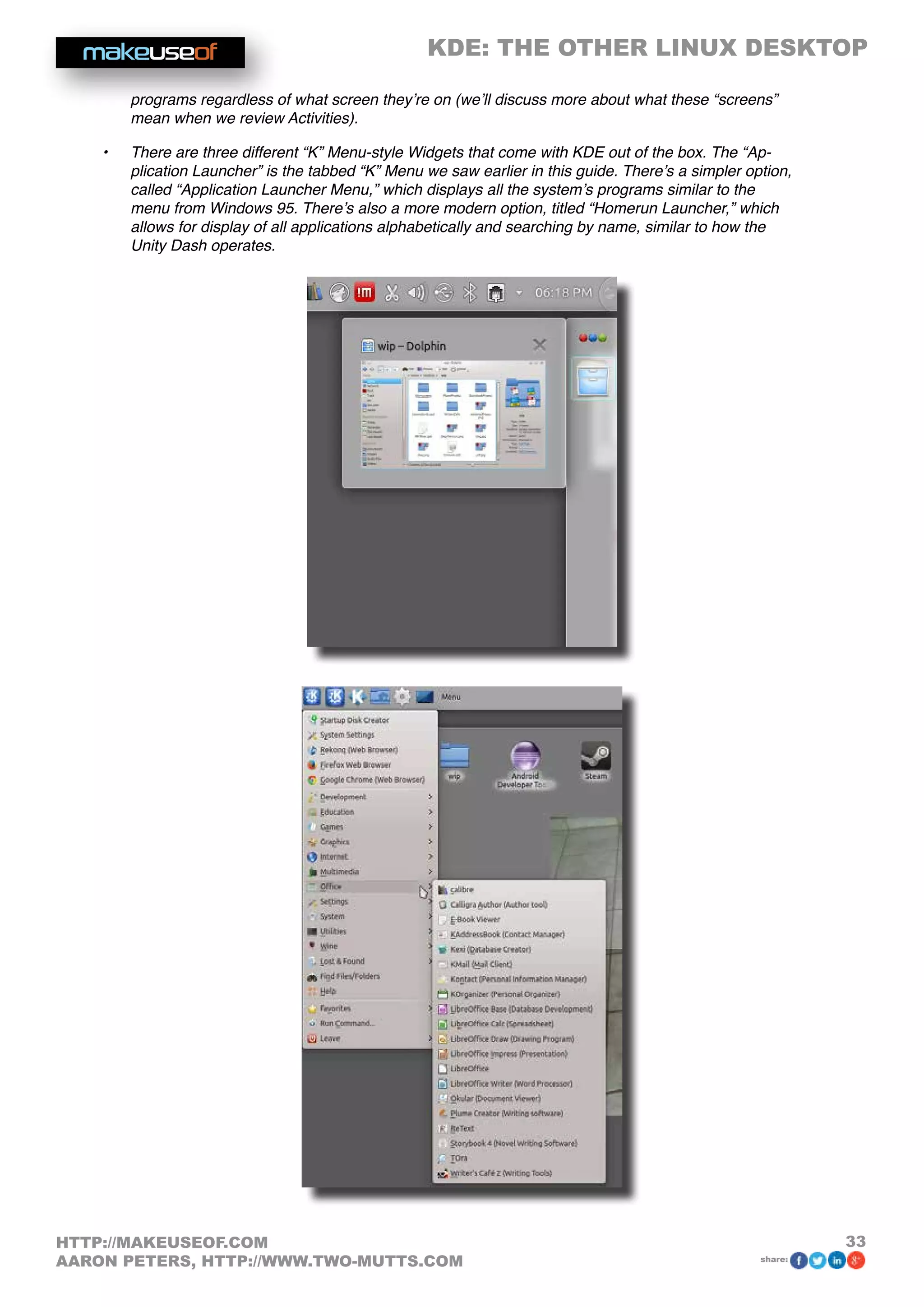 KDE: THE OTHER LINUX DESKTOP
33HTTP://MAKEUSEOF.COM
AARON PETERS, HTTP://WWW.TWO-MUTTS.COM share:
programs regardless of what screen they’re on (we’ll discuss more about what these “screens”
mean when we review Activities).
•	 There are three different “K” Menu-style Widgets that come with KDE out of the box. The “Ap-
plication Launcher” is the tabbed “K” Menu we saw earlier in this guide. There’s a simpler option,
called “Application Launcher Menu,” which displays all the system’s programs similar to the
menu from Windows 95. There’s also a more modern option, titled “Homerun Launcher,” which
allows for display of all applications alphabetically and searching by name, similar to how the
Unity Dash operates.
 
