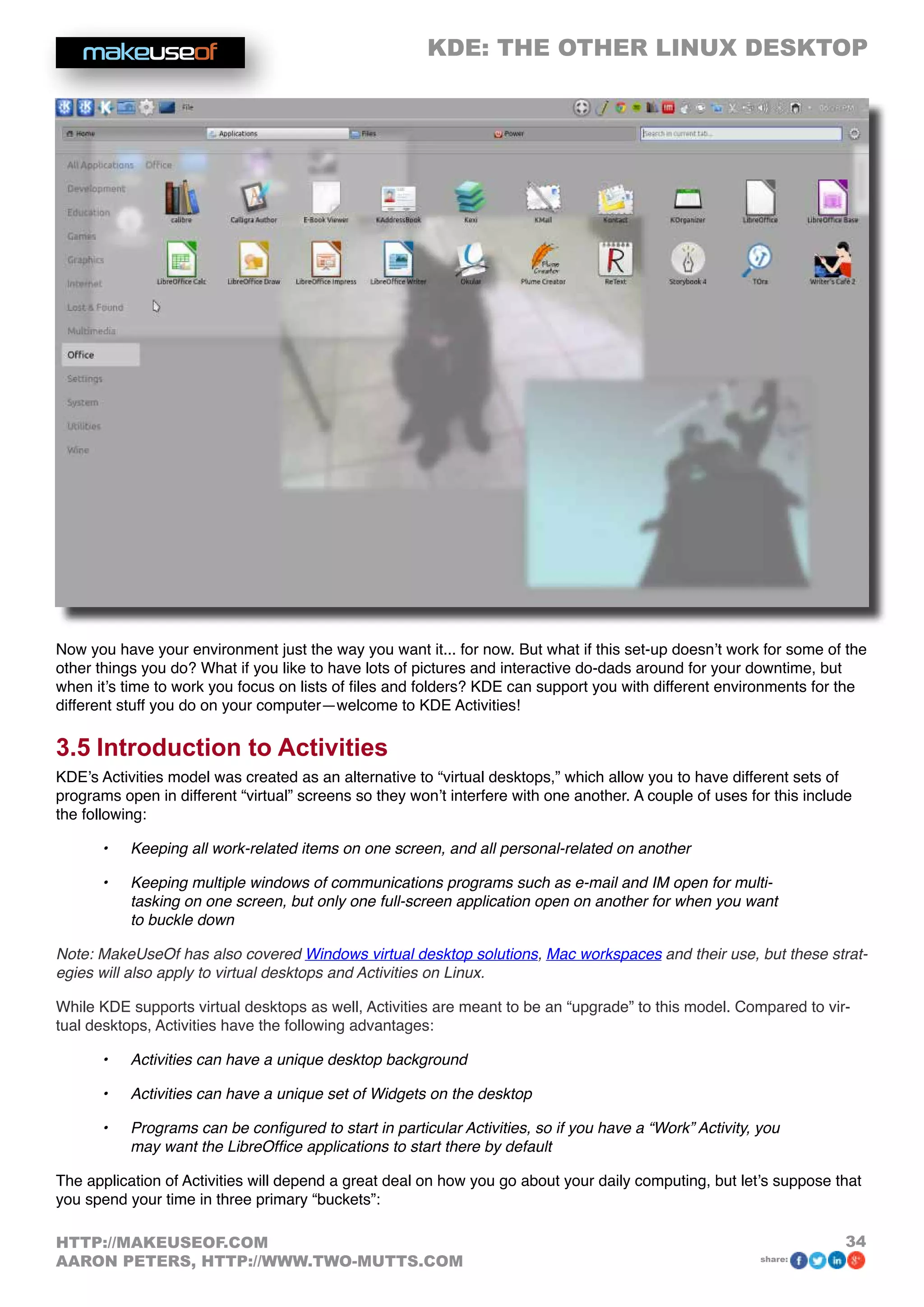 KDE: THE OTHER LINUX DESKTOP
34HTTP://MAKEUSEOF.COM
AARON PETERS, HTTP://WWW.TWO-MUTTS.COM share:
Now you have your environment just the way you want it... for now. But what if this set-up doesn’t work for some of the
other things you do? What if you like to have lots of pictures and interactive do-dads around for your downtime, but
when it’s time to work you focus on lists of files and folders? KDE can support you with different environments for the
different stuff you do on your computer—welcome to KDE Activities!
3.5 Introduction to Activities
KDE’s Activities model was created as an alternative to “virtual desktops,” which allow you to have different sets of
programs open in different “virtual” screens so they won’t interfere with one another. A couple of uses for this include
the following:
•	 Keeping all work-related items on one screen, and all personal-related on another
•	 Keeping multiple windows of communications programs such as e-mail and IM open for multi-
tasking on one screen, but only one full-screen application open on another for when you want
to buckle down
Note: MakeUseOf has also covered Windows virtual desktop solutions, Mac workspaces and their use, but these strat-
egies will also apply to virtual desktops and Activities on Linux.
While KDE supports virtual desktops as well, Activities are meant to be an “upgrade” to this model. Compared to vir-
tual desktops, Activities have the following advantages:
•	 Activities can have a unique desktop background
•	 Activities can have a unique set of Widgets on the desktop
•	 Programs can be configured to start in particular Activities, so if you have a “Work” Activity, you
may want the LibreOffice applications to start there by default
The application of Activities will depend a great deal on how you go about your daily computing, but let’s suppose that
you spend your time in three primary “buckets”:
 