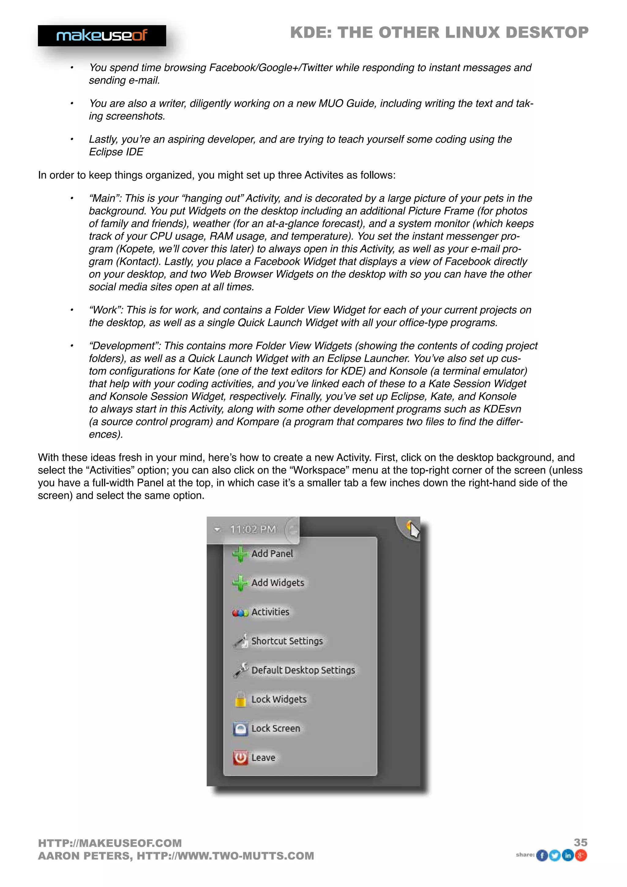 KDE: THE OTHER LINUX DESKTOP
35HTTP://MAKEUSEOF.COM
AARON PETERS, HTTP://WWW.TWO-MUTTS.COM share:
•	 You spend time browsing Facebook/Google+/Twitter while responding to instant messages and
sending e-mail.
•	 You are also a writer, diligently working on a new MUO Guide, including writing the text and tak-
ing screenshots.
•	 Lastly, you’re an aspiring developer, and are trying to teach yourself some coding using the
Eclipse IDE
In order to keep things organized, you might set up three Activites as follows:
•	 “Main”: This is your “hanging out” Activity, and is decorated by a large picture of your pets in the
background. You put Widgets on the desktop including an additional Picture Frame (for photos
of family and friends), weather (for an at-a-glance forecast), and a system monitor (which keeps
track of your CPU usage, RAM usage, and temperature). You set the instant messenger pro-
gram (Kopete, we’ll cover this later) to always open in this Activity, as well as your e-mail pro-
gram (Kontact). Lastly, you place a Facebook Widget that displays a view of Facebook directly
on your desktop, and two Web Browser Widgets on the desktop with so you can have the other
social media sites open at all times.
•	 “Work”: This is for work, and contains a Folder View Widget for each of your current projects on
the desktop, as well as a single Quick Launch Widget with all your office-type programs.
•	 “Development”: This contains more Folder View Widgets (showing the contents of coding project
folders), as well as a Quick Launch Widget with an Eclipse Launcher. You’ve also set up cus-
tom configurations for Kate (one of the text editors for KDE) and Konsole (a terminal emulator)
that help with your coding activities, and you’ve linked each of these to a Kate Session Widget
and Konsole Session Widget, respectively. Finally, you’ve set up Eclipse, Kate, and Konsole
to always start in this Activity, along with some other development programs such as KDEsvn
(a source control program) and Kompare (a program that compares two files to find the differ-
ences).
With these ideas fresh in your mind, here’s how to create a new Activity. First, click on the desktop background, and
select the “Activities” option; you can also click on the “Workspace” menu at the top-right corner of the screen (unless
you have a full-width Panel at the top, in which case it’s a smaller tab a few inches down the right-hand side of the
screen) and select the same option.
 