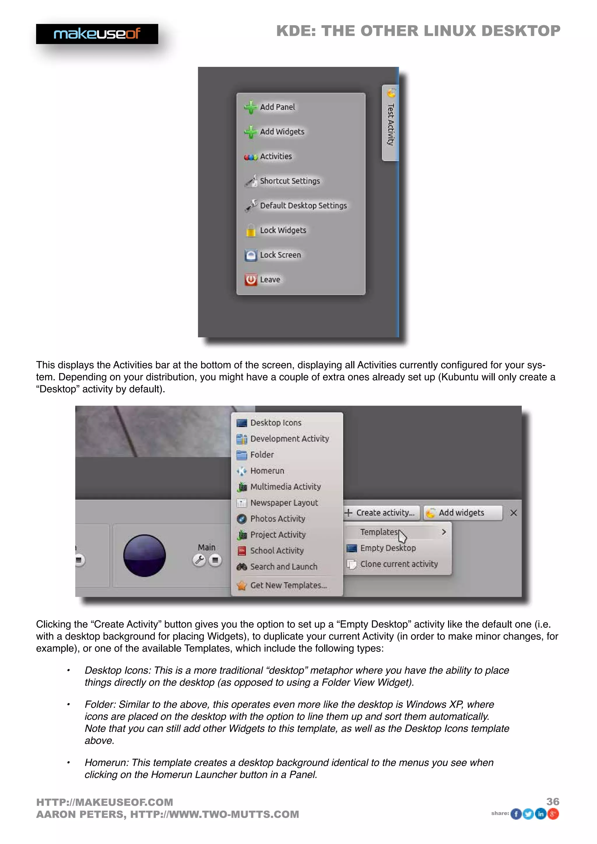 KDE: THE OTHER LINUX DESKTOP
36HTTP://MAKEUSEOF.COM
AARON PETERS, HTTP://WWW.TWO-MUTTS.COM share:
This displays the Activities bar at the bottom of the screen, displaying all Activities currently configured for your sys-
tem. Depending on your distribution, you might have a couple of extra ones already set up (Kubuntu will only create a
“Desktop” activity by default).
Clicking the “Create Activity” button gives you the option to set up a “Empty Desktop” activity like the default one (i.e.
with a desktop background for placing Widgets), to duplicate your current Activity (in order to make minor changes, for
example), or one of the available Templates, which include the following types:
•	 Desktop Icons: This is a more traditional “desktop” metaphor where you have the ability to place
things directly on the desktop (as opposed to using a Folder View Widget).
•	 Folder: Similar to the above, this operates even more like the desktop is Windows XP, where
icons are placed on the desktop with the option to line them up and sort them automatically.
Note that you can still add other Widgets to this template, as well as the Desktop Icons template
above.
•	 Homerun: This template creates a desktop background identical to the menus you see when
clicking on the Homerun Launcher button in a Panel.
 
