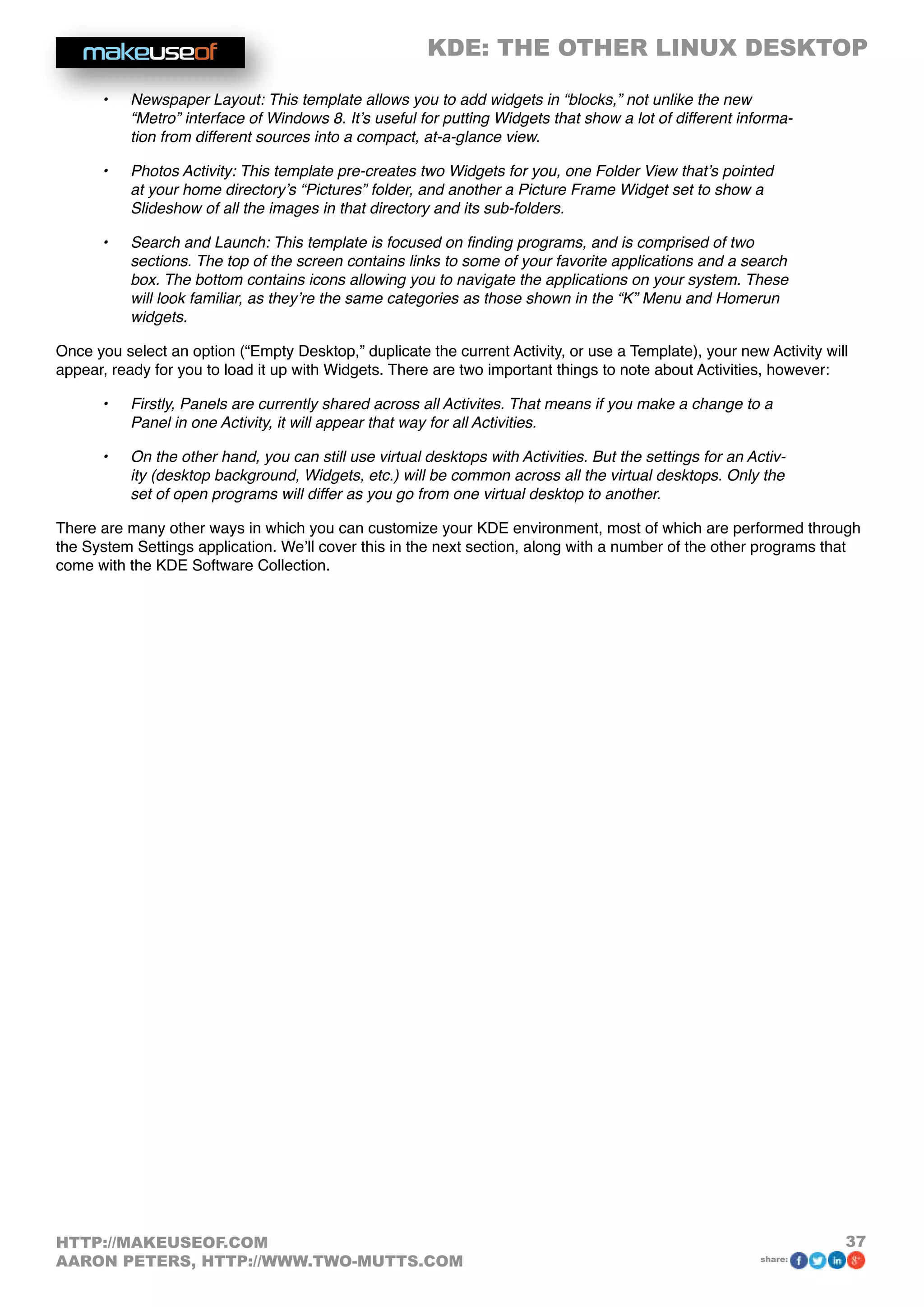 KDE: THE OTHER LINUX DESKTOP
37HTTP://MAKEUSEOF.COM
AARON PETERS, HTTP://WWW.TWO-MUTTS.COM share:
•	 Newspaper Layout: This template allows you to add widgets in “blocks,” not unlike the new
“Metro” interface of Windows 8. It’s useful for putting Widgets that show a lot of different informa-
tion from different sources into a compact, at-a-glance view.
•	 Photos Activity: This template pre-creates two Widgets for you, one Folder View that’s pointed
at your home directory’s “Pictures” folder, and another a Picture Frame Widget set to show a
Slideshow of all the images in that directory and its sub-folders.
•	 Search and Launch: This template is focused on finding programs, and is comprised of two
sections. The top of the screen contains links to some of your favorite applications and a search
box. The bottom contains icons allowing you to navigate the applications on your system. These
will look familiar, as they’re the same categories as those shown in the “K” Menu and Homerun
widgets.
Once you select an option (“Empty Desktop,” duplicate the current Activity, or use a Template), your new Activity will
appear, ready for you to load it up with Widgets. There are two important things to note about Activities, however:
•	 Firstly, Panels are currently shared across all Activites. That means if you make a change to a
Panel in one Activity, it will appear that way for all Activities.
•	 On the other hand, you can still use virtual desktops with Activities. But the settings for an Activ-
ity (desktop background, Widgets, etc.) will be common across all the virtual desktops. Only the
set of open programs will differ as you go from one virtual desktop to another.
There are many other ways in which you can customize your KDE environment, most of which are performed through
the System Settings application. We’ll cover this in the next section, along with a number of the other programs that
come with the KDE Software Collection.
 