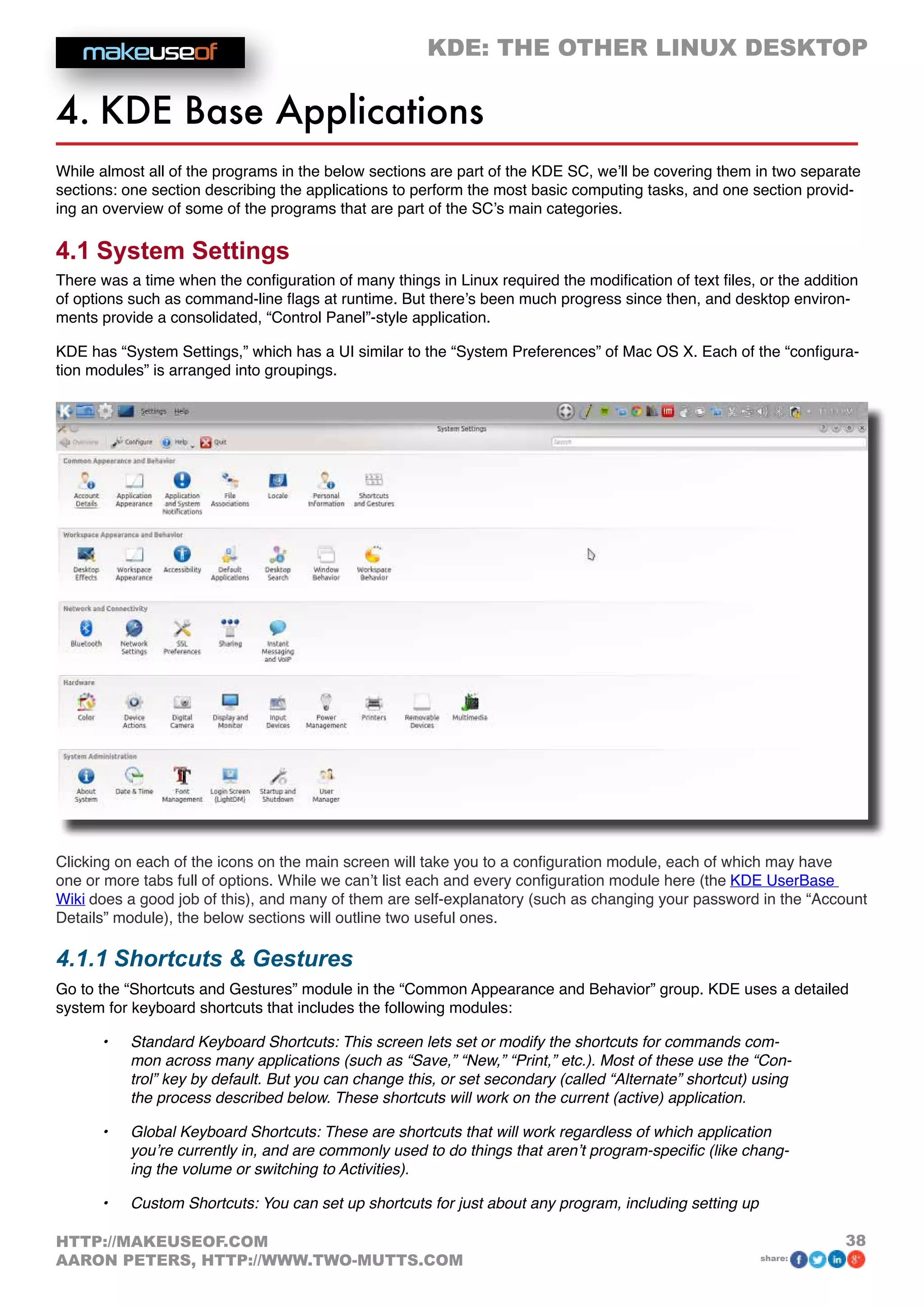 KDE: THE OTHER LINUX DESKTOP
38HTTP://MAKEUSEOF.COM
AARON PETERS, HTTP://WWW.TWO-MUTTS.COM share:
4. KDE Base Applications
While almost all of the programs in the below sections are part of the KDE SC, we’ll be covering them in two separate
sections: one section describing the applications to perform the most basic computing tasks, and one section provid-
ing an overview of some of the programs that are part of the SC’s main categories.
4.1 System Settings
There was a time when the configuration of many things in Linux required the modification of text files, or the addition
of options such as command-line flags at runtime. But there’s been much progress since then, and desktop environ-
ments provide a consolidated, “Control Panel”-style application.
KDE has “System Settings,” which has a UI similar to the “System Preferences” of Mac OS X. Each of the “configura-
tion modules” is arranged into groupings.
Clicking on each of the icons on the main screen will take you to a configuration module, each of which may have
one or more tabs full of options. While we can’t list each and every configuration module here (the KDE UserBase
Wiki does a good job of this), and many of them are self-explanatory (such as changing your password in the “Account
Details” module), the below sections will outline two useful ones.
4.1.1 Shortcuts  Gestures
Go to the “Shortcuts and Gestures” module in the “Common Appearance and Behavior” group. KDE uses a detailed
system for keyboard shortcuts that includes the following modules:
•	 Standard Keyboard Shortcuts: This screen lets set or modify the shortcuts for commands com-
mon across many applications (such as “Save,” “New,” “Print,” etc.). Most of these use the “Con-
trol” key by default. But you can change this, or set secondary (called “Alternate” shortcut) using
the process described below. These shortcuts will work on the current (active) application.
•	 Global Keyboard Shortcuts: These are shortcuts that will work regardless of which application
you’re currently in, and are commonly used to do things that aren’t program-specific (like chang-
ing the volume or switching to Activities).
•	 Custom Shortcuts: You can set up shortcuts for just about any program, including setting up
 