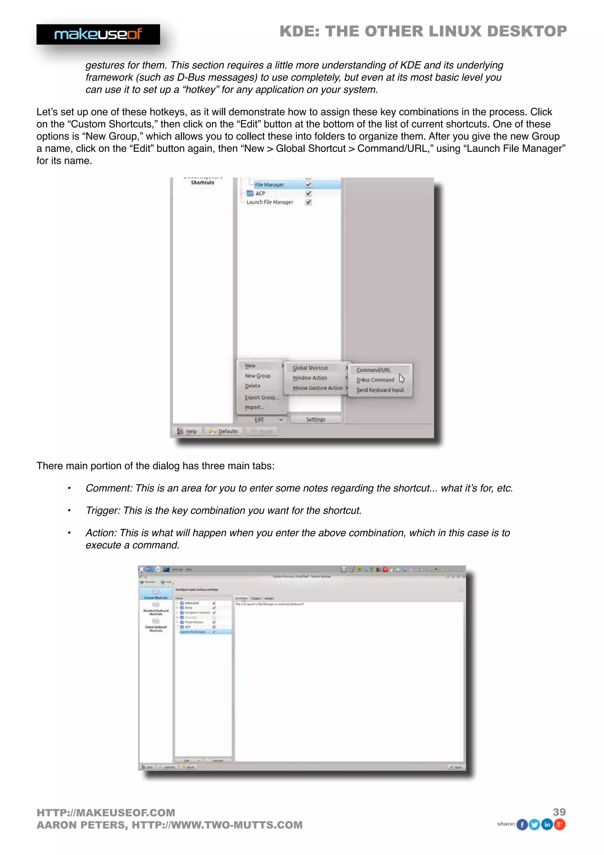 KDE: THE OTHER LINUX DESKTOP
39HTTP://MAKEUSEOF.COM
AARON PETERS, HTTP://WWW.TWO-MUTTS.COM share:
gestures for them. This section requires a little more understanding of KDE and its underlying
framework (such as D-Bus messages) to use completely, but even at its most basic level you
can use it to set up a “hotkey” for any application on your system.
Let’s set up one of these hotkeys, as it will demonstrate how to assign these key combinations in the process. Click
on the “Custom Shortcuts,” then click on the “Edit” button at the bottom of the list of current shortcuts. One of these
options is “New Group,” which allows you to collect these into folders to organize them. After you give the new Group
a name, click on the “Edit” button again, then “New  Global Shortcut  Command/URL,” using “Launch File Manager”
for its name.
There main portion of the dialog has three main tabs:
•	 Comment: This is an area for you to enter some notes regarding the shortcut... what it’s for, etc.
•	 Trigger: This is the key combination you want for the shortcut.
•	 Action: This is what will happen when you enter the above combination, which in this case is to
execute a command.
 