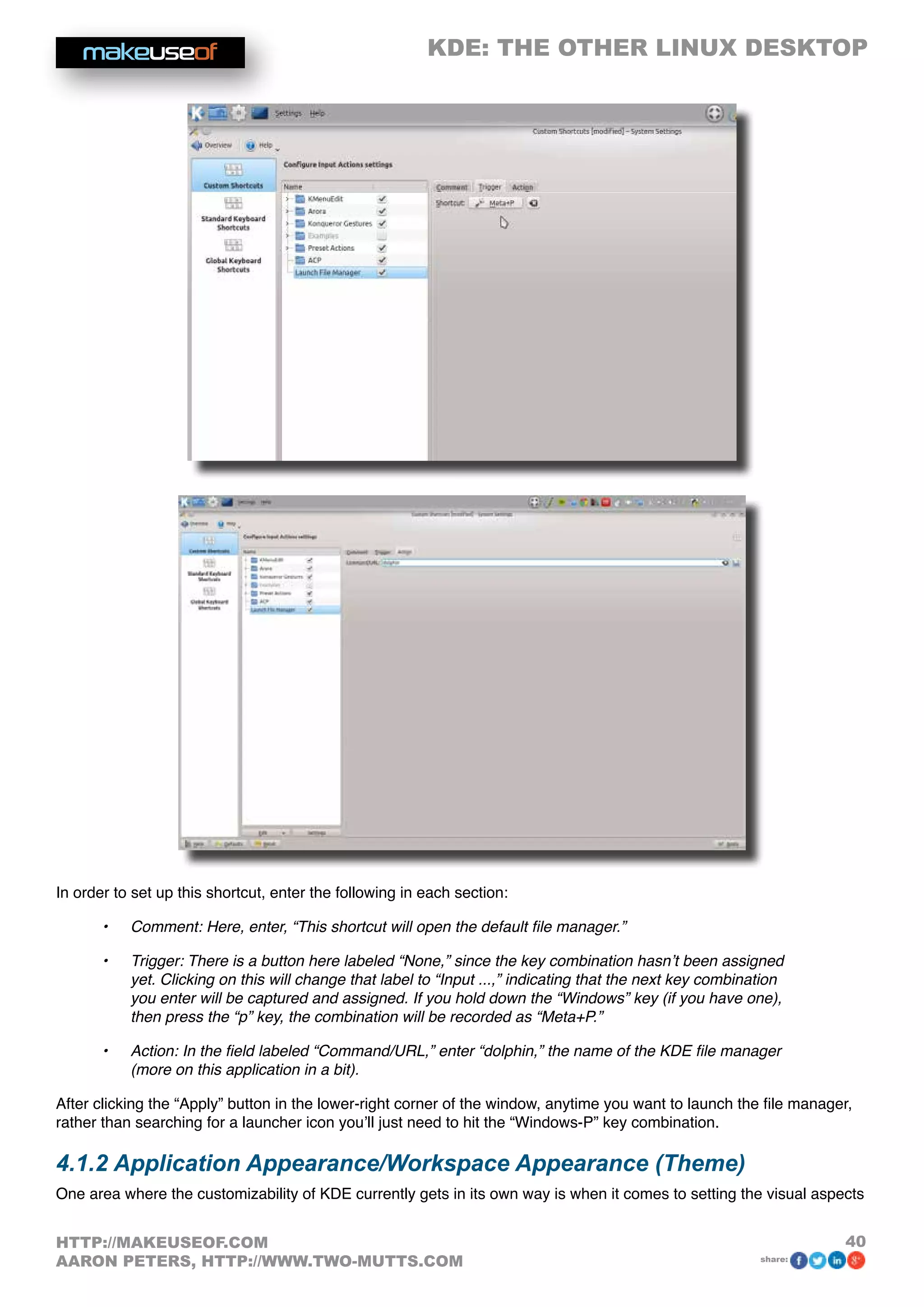 KDE: THE OTHER LINUX DESKTOP
40HTTP://MAKEUSEOF.COM
AARON PETERS, HTTP://WWW.TWO-MUTTS.COM share:
In order to set up this shortcut, enter the following in each section:
•	 Comment: Here, enter, “This shortcut will open the default file manager.”
•	 Trigger: There is a button here labeled “None,” since the key combination hasn’t been assigned
yet. Clicking on this will change that label to “Input ...,” indicating that the next key combination
you enter will be captured and assigned. If you hold down the “Windows” key (if you have one),
then press the “p” key, the combination will be recorded as “Meta+P.”
•	 Action: In the field labeled “Command/URL,” enter “dolphin,” the name of the KDE file manager
(more on this application in a bit).
After clicking the “Apply” button in the lower-right corner of the window, anytime you want to launch the file manager,
rather than searching for a launcher icon you’ll just need to hit the “Windows-P” key combination.
4.1.2 Application Appearance/Workspace Appearance (Theme)
One area where the customizability of KDE currently gets in its own way is when it comes to setting the visual aspects
 