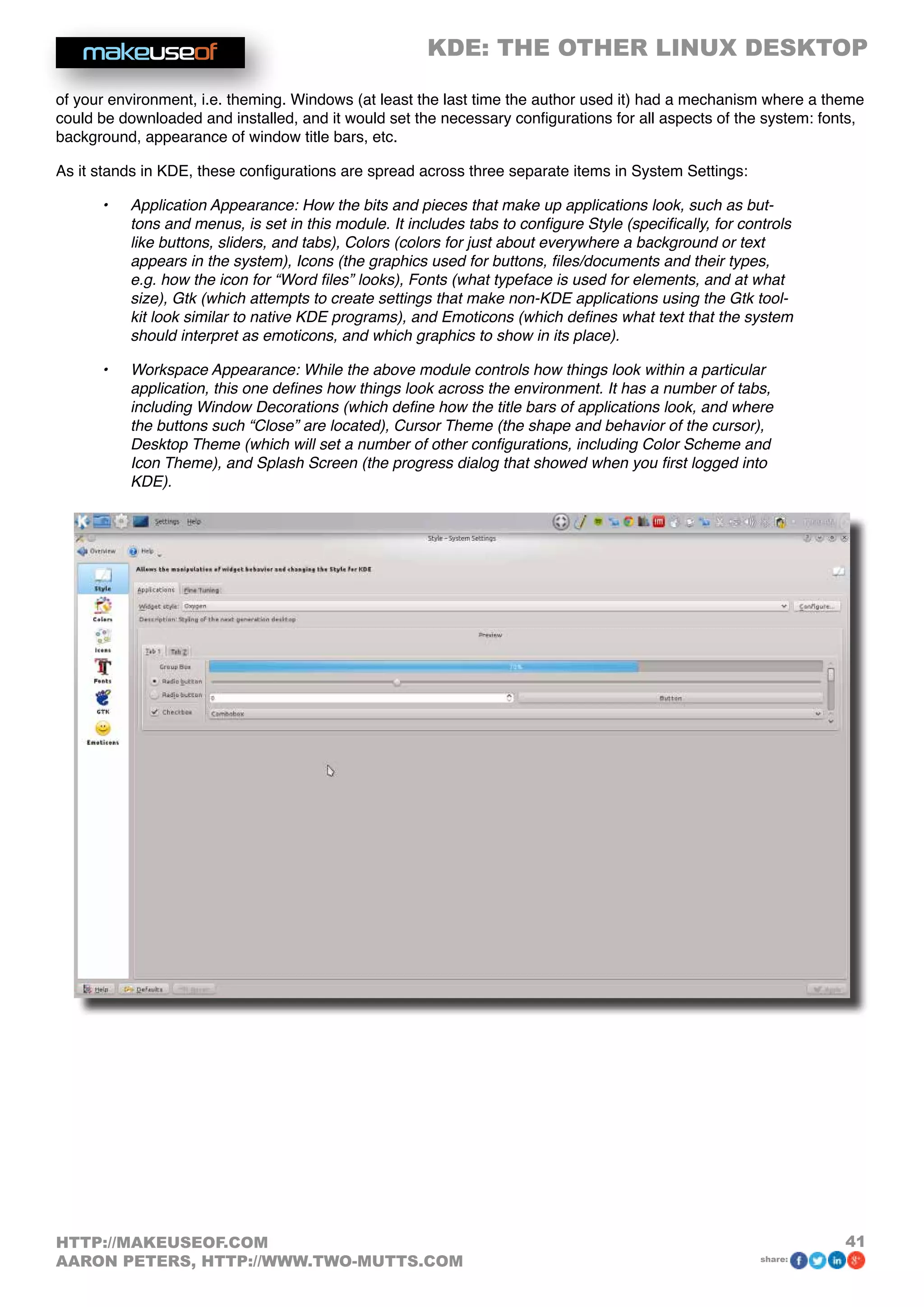 KDE: THE OTHER LINUX DESKTOP
41HTTP://MAKEUSEOF.COM
AARON PETERS, HTTP://WWW.TWO-MUTTS.COM share:
of your environment, i.e. theming. Windows (at least the last time the author used it) had a mechanism where a theme
could be downloaded and installed, and it would set the necessary configurations for all aspects of the system: fonts,
background, appearance of window title bars, etc.
As it stands in KDE, these configurations are spread across three separate items in System Settings:
•	 Application Appearance: How the bits and pieces that make up applications look, such as but-
tons and menus, is set in this module. It includes tabs to configure Style (specifically, for controls
like buttons, sliders, and tabs), Colors (colors for just about everywhere a background or text
appears in the system), Icons (the graphics used for buttons, files/documents and their types,
e.g. how the icon for “Word files” looks), Fonts (what typeface is used for elements, and at what
size), Gtk (which attempts to create settings that make non-KDE applications using the Gtk tool-
kit look similar to native KDE programs), and Emoticons (which defines what text that the system
should interpret as emoticons, and which graphics to show in its place).
•	 Workspace Appearance: While the above module controls how things look within a particular
application, this one defines how things look across the environment. It has a number of tabs,
including Window Decorations (which define how the title bars of applications look, and where
the buttons such “Close” are located), Cursor Theme (the shape and behavior of the cursor),
Desktop Theme (which will set a number of other configurations, including Color Scheme and
Icon Theme), and Splash Screen (the progress dialog that showed when you first logged into
KDE).
 