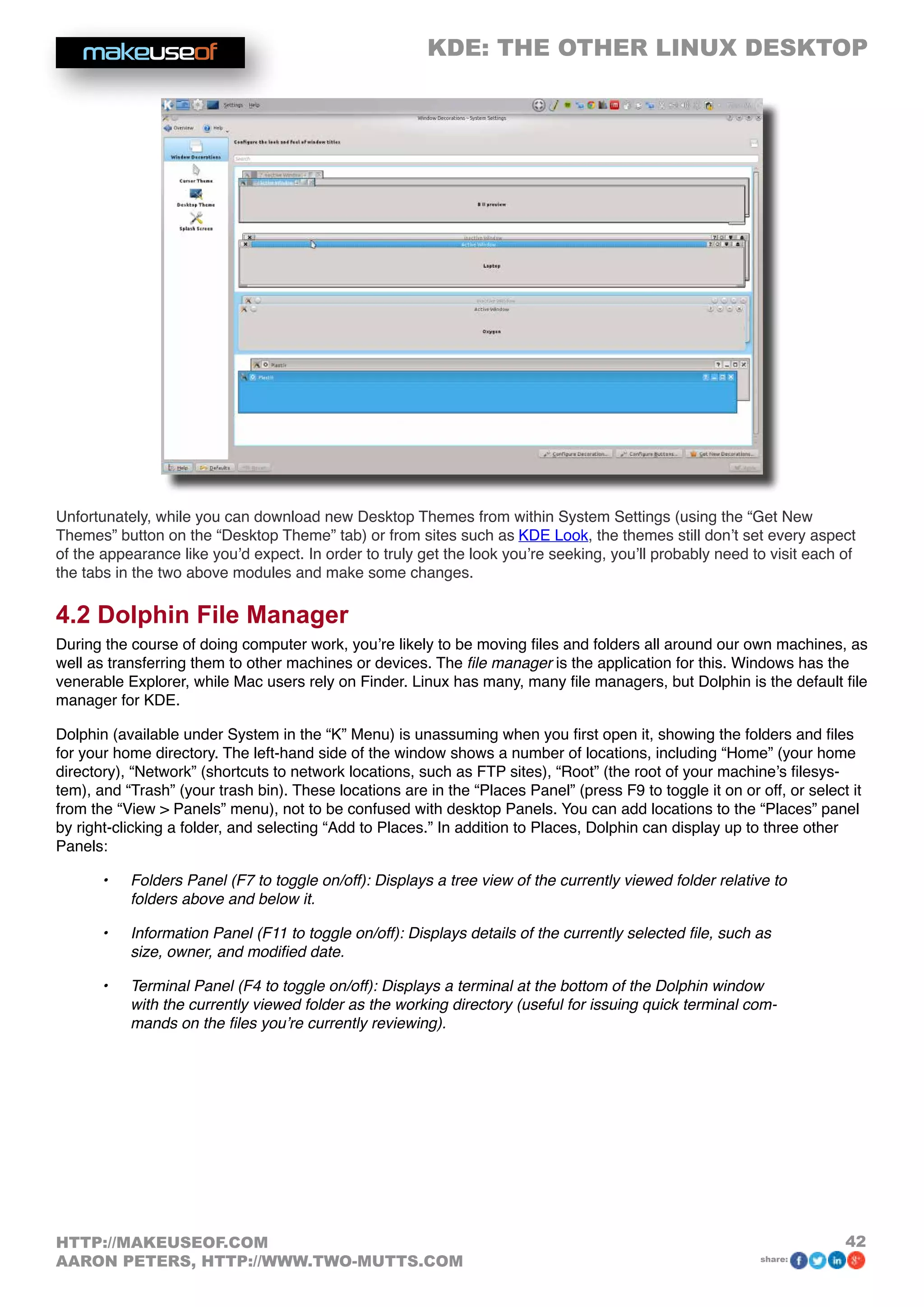 KDE: THE OTHER LINUX DESKTOP
42HTTP://MAKEUSEOF.COM
AARON PETERS, HTTP://WWW.TWO-MUTTS.COM share:
Unfortunately, while you can download new Desktop Themes from within System Settings (using the “Get New
Themes” button on the “Desktop Theme” tab) or from sites such as KDE Look, the themes still don’t set every aspect
of the appearance like you’d expect. In order to truly get the look you’re seeking, you’ll probably need to visit each of
the tabs in the two above modules and make some changes.
4.2 Dolphin File Manager
During the course of doing computer work, you’re likely to be moving files and folders all around our own machines, as
well as transferring them to other machines or devices. The file manager is the application for this. Windows has the
venerable Explorer, while Mac users rely on Finder. Linux has many, many file managers, but Dolphin is the default file
manager for KDE.
Dolphin (available under System in the “K” Menu) is unassuming when you first open it, showing the folders and files
for your home directory. The left-hand side of the window shows a number of locations, including “Home” (your home
directory), “Network” (shortcuts to network locations, such as FTP sites), “Root” (the root of your machine’s filesys-
tem), and “Trash” (your trash bin). These locations are in the “Places Panel” (press F9 to toggle it on or off, or select it
from the “View  Panels” menu), not to be confused with desktop Panels. You can add locations to the “Places” panel
by right-clicking a folder, and selecting “Add to Places.” In addition to Places, Dolphin can display up to three other
Panels:
•	 Folders Panel (F7 to toggle on/off): Displays a tree view of the currently viewed folder relative to
folders above and below it.
•	 Information Panel (F11 to toggle on/off): Displays details of the currently selected file, such as
size, owner, and modified date.
•	 Terminal Panel (F4 to toggle on/off): Displays a terminal at the bottom of the Dolphin window
with the currently viewed folder as the working directory (useful for issuing quick terminal com-
mands on the files you’re currently reviewing).
 