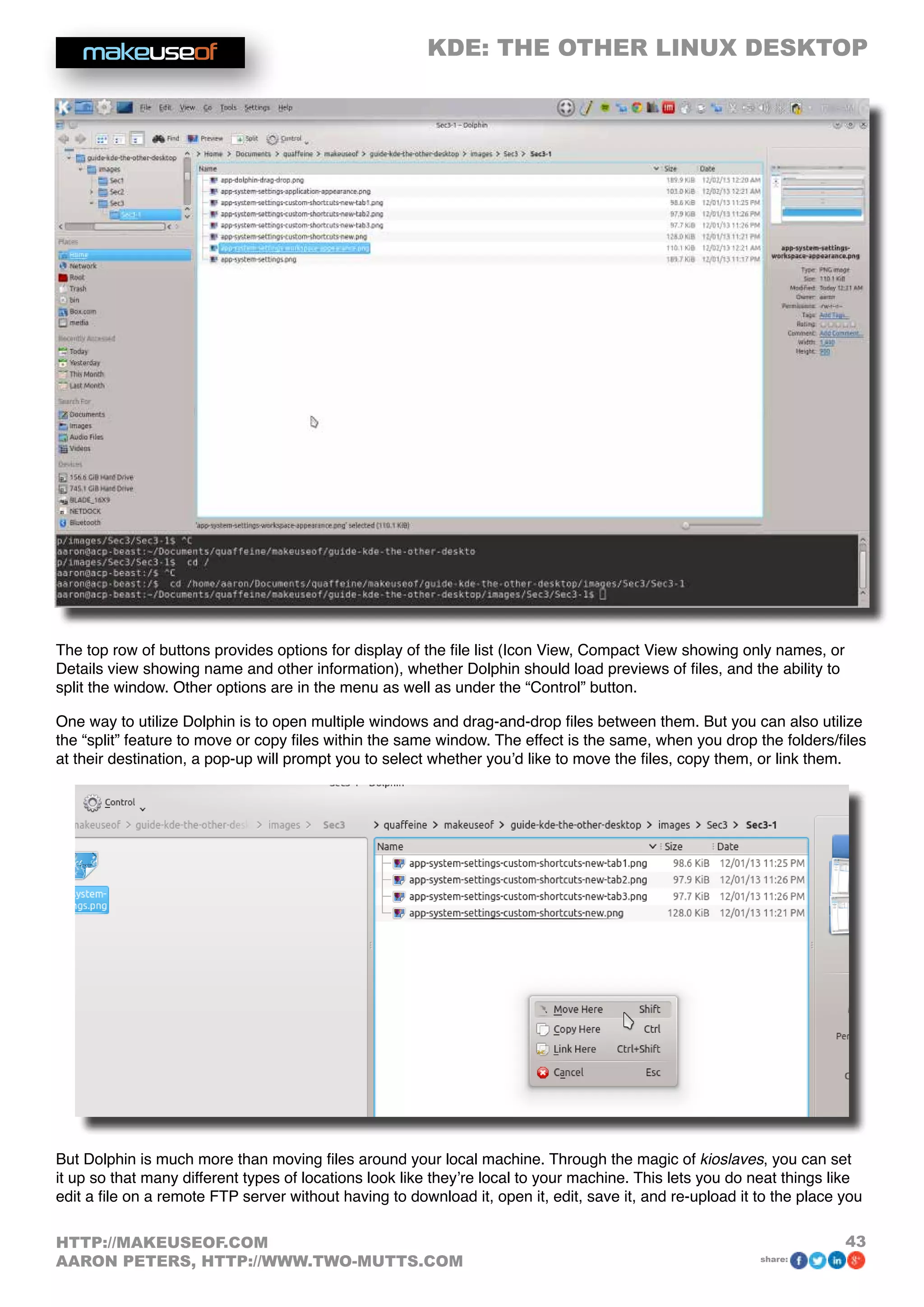 KDE: THE OTHER LINUX DESKTOP
43HTTP://MAKEUSEOF.COM
AARON PETERS, HTTP://WWW.TWO-MUTTS.COM share:
The top row of buttons provides options for display of the file list (Icon View, Compact View showing only names, or
Details view showing name and other information), whether Dolphin should load previews of files, and the ability to
split the window. Other options are in the menu as well as under the “Control” button.
One way to utilize Dolphin is to open multiple windows and drag-and-drop files between them. But you can also utilize
the “split” feature to move or copy files within the same window. The effect is the same, when you drop the folders/files
at their destination, a pop-up will prompt you to select whether you’d like to move the files, copy them, or link them.
But Dolphin is much more than moving files around your local machine. Through the magic of kioslaves, you can set
it up so that many different types of locations look like they’re local to your machine. This lets you do neat things like
edit a file on a remote FTP server without having to download it, open it, edit, save it, and re-upload it to the place you
 