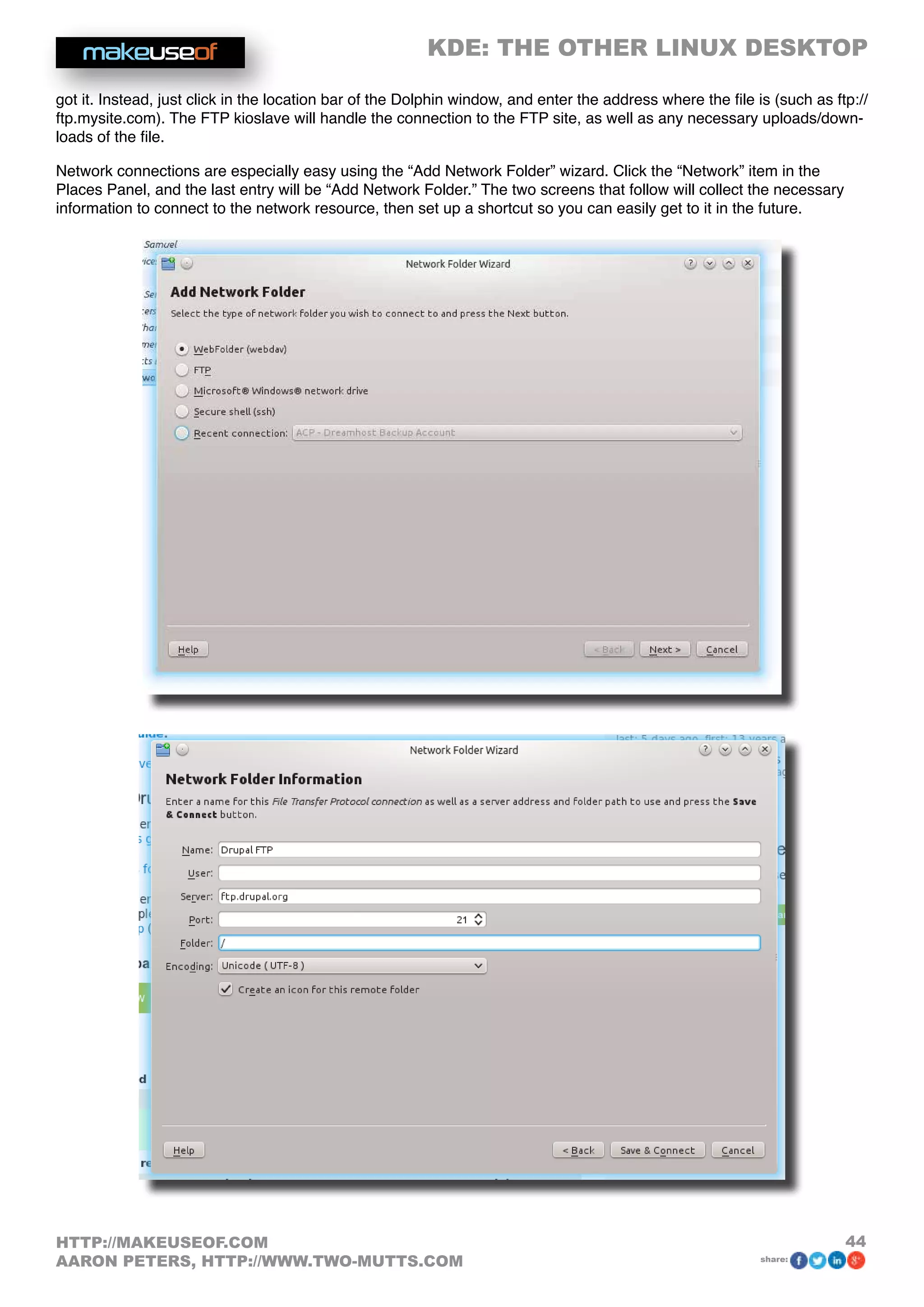 KDE: THE OTHER LINUX DESKTOP
44HTTP://MAKEUSEOF.COM
AARON PETERS, HTTP://WWW.TWO-MUTTS.COM share:
got it. Instead, just click in the location bar of the Dolphin window, and enter the address where the file is (such as ftp://
ftp.mysite.com). The FTP kioslave will handle the connection to the FTP site, as well as any necessary uploads/down-
loads of the file.
Network connections are especially easy using the “Add Network Folder” wizard. Click the “Network” item in the
Places Panel, and the last entry will be “Add Network Folder.” The two screens that follow will collect the necessary
information to connect to the network resource, then set up a shortcut so you can easily get to it in the future.
 