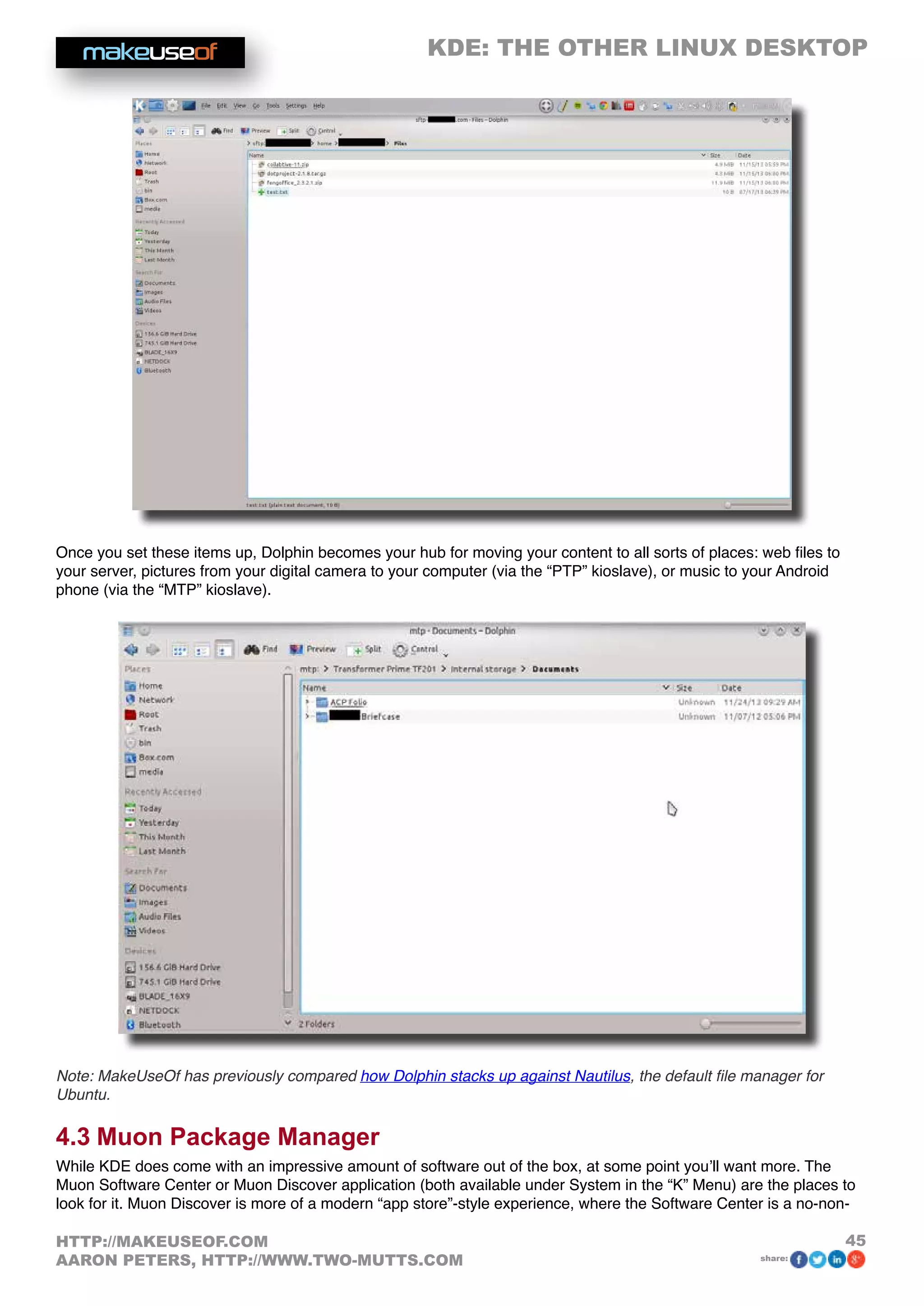 KDE: THE OTHER LINUX DESKTOP
45HTTP://MAKEUSEOF.COM
AARON PETERS, HTTP://WWW.TWO-MUTTS.COM share:
Once you set these items up, Dolphin becomes your hub for moving your content to all sorts of places: web files to
your server, pictures from your digital camera to your computer (via the “PTP” kioslave), or music to your Android
phone (via the “MTP” kioslave).
Note: MakeUseOf has previously compared how Dolphin stacks up against Nautilus, the default file manager for
Ubuntu.
4.3 Muon Package Manager
While KDE does come with an impressive amount of software out of the box, at some point you’ll want more. The
Muon Software Center or Muon Discover application (both available under System in the “K” Menu) are the places to
look for it. Muon Discover is more of a modern “app store”-style experience, where the Software Center is a no-non-
 