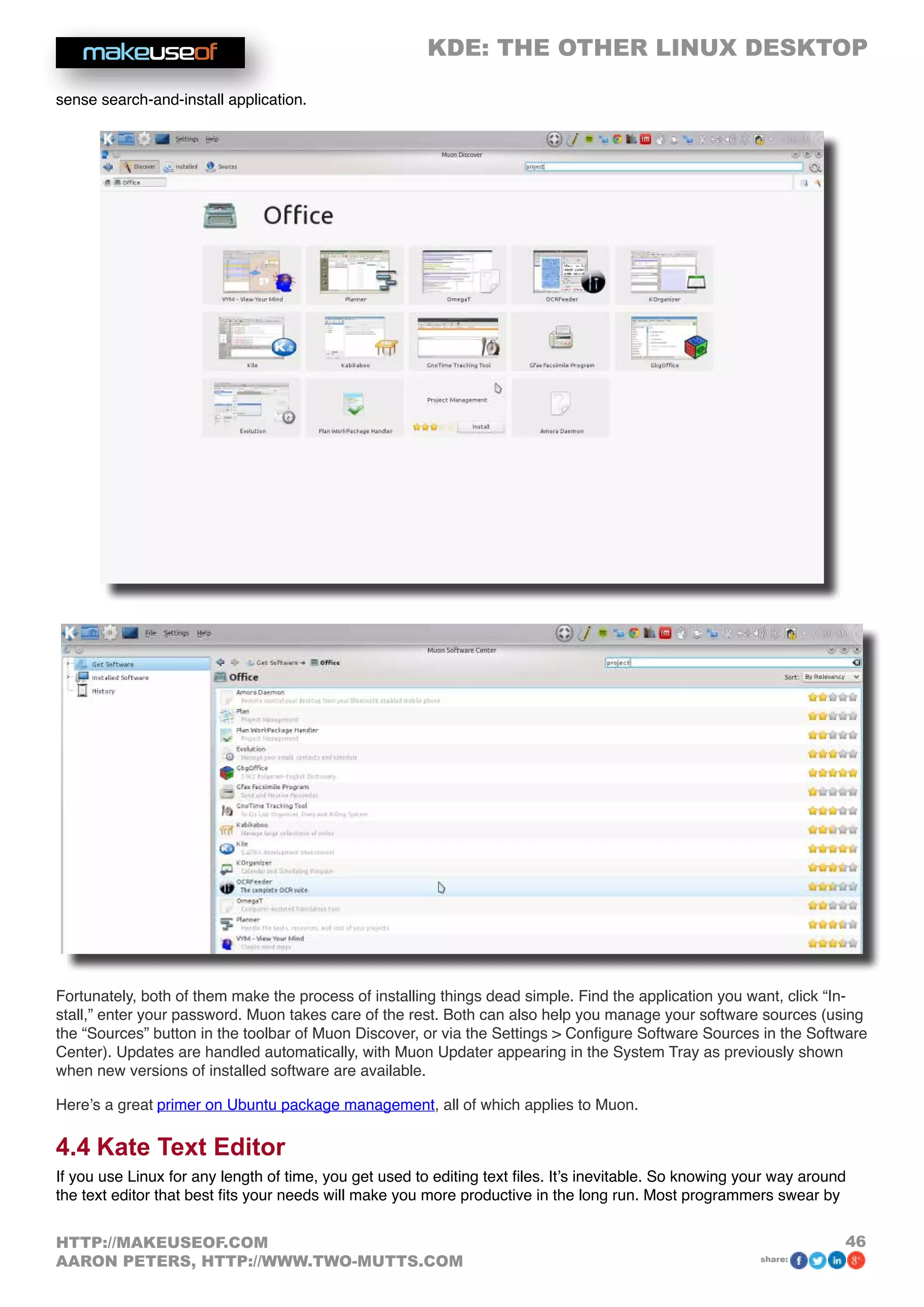 KDE: THE OTHER LINUX DESKTOP
46HTTP://MAKEUSEOF.COM
AARON PETERS, HTTP://WWW.TWO-MUTTS.COM share:
sense search-and-install application.
Fortunately, both of them make the process of installing things dead simple. Find the application you want, click “In-
stall,” enter your password. Muon takes care of the rest. Both can also help you manage your software sources (using
the “Sources” button in the toolbar of Muon Discover, or via the Settings  Configure Software Sources in the Software
Center). Updates are handled automatically, with Muon Updater appearing in the System Tray as previously shown
when new versions of installed software are available.
Here’s a great primer on Ubuntu package management, all of which applies to Muon.
4.4 Kate Text Editor
If you use Linux for any length of time, you get used to editing text files. It’s inevitable. So knowing your way around
the text editor that best fits your needs will make you more productive in the long run. Most programmers swear by
 