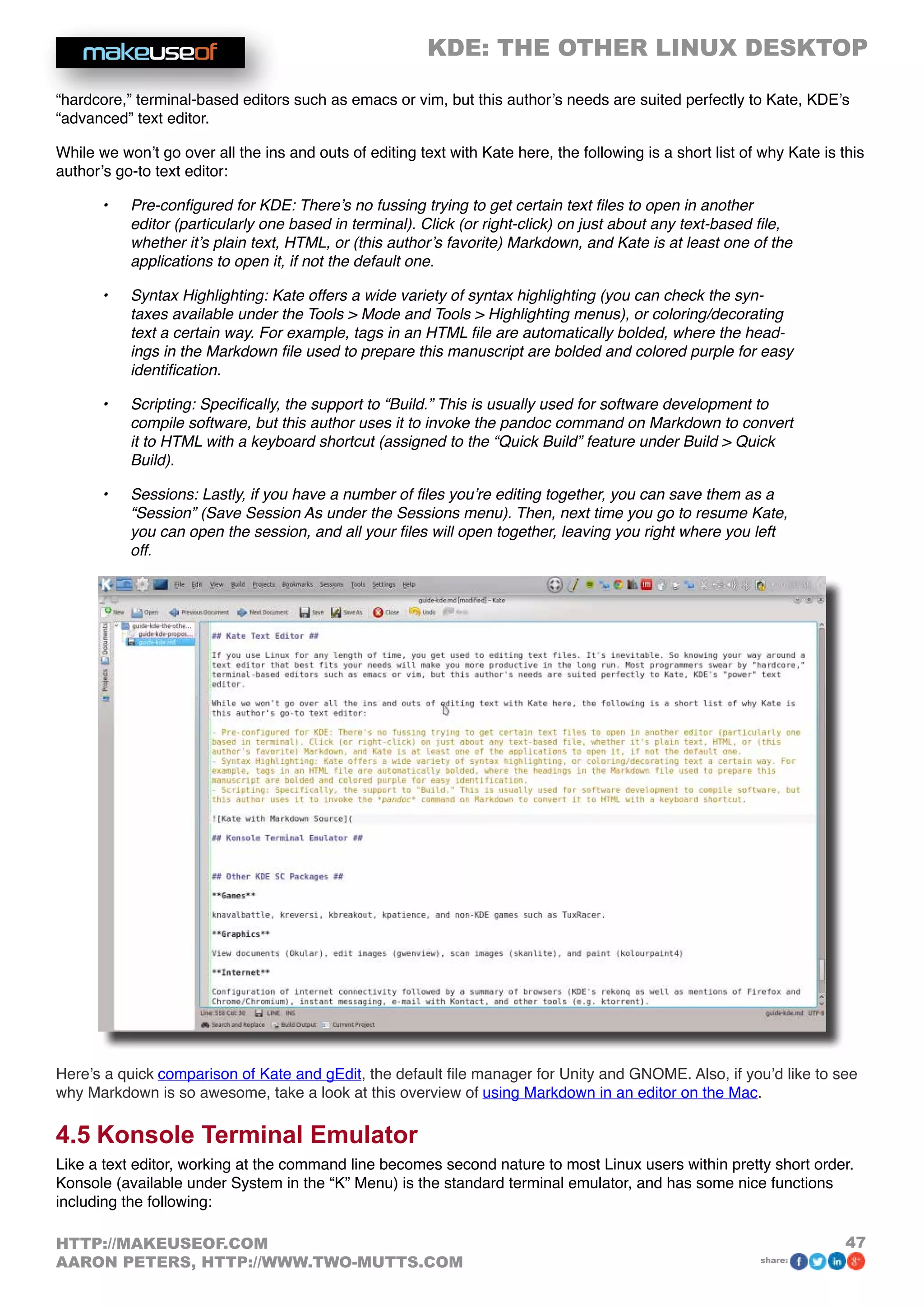 KDE: THE OTHER LINUX DESKTOP
47HTTP://MAKEUSEOF.COM
AARON PETERS, HTTP://WWW.TWO-MUTTS.COM share:
“hardcore,” terminal-based editors such as emacs or vim, but this author’s needs are suited perfectly to Kate, KDE’s
“advanced” text editor.
While we won’t go over all the ins and outs of editing text with Kate here, the following is a short list of why Kate is this
author’s go-to text editor:
•	 Pre-configured for KDE: There’s no fussing trying to get certain text files to open in another
editor (particularly one based in terminal). Click (or right-click) on just about any text-based file,
whether it’s plain text, HTML, or (this author’s favorite) Markdown, and Kate is at least one of the
applications to open it, if not the default one.
•	 Syntax Highlighting: Kate offers a wide variety of syntax highlighting (you can check the syn-
taxes available under the Tools  Mode and Tools  Highlighting menus), or coloring/decorating
text a certain way. For example, tags in an HTML file are automatically bolded, where the head-
ings in the Markdown file used to prepare this manuscript are bolded and colored purple for easy
identification.
•	 Scripting: Specifically, the support to “Build.” This is usually used for software development to
compile software, but this author uses it to invoke the pandoc command on Markdown to convert
it to HTML with a keyboard shortcut (assigned to the “Quick Build” feature under Build  Quick
Build).
•	 Sessions: Lastly, if you have a number of files you’re editing together, you can save them as a
“Session” (Save Session As under the Sessions menu). Then, next time you go to resume Kate,
you can open the session, and all your files will open together, leaving you right where you left
off.
Here’s a quick comparison of Kate and gEdit, the default file manager for Unity and GNOME. Also, if you’d like to see
why Markdown is so awesome, take a look at this overview of using Markdown in an editor on the Mac.
4.5 Konsole Terminal Emulator
Like a text editor, working at the command line becomes second nature to most Linux users within pretty short order.
Konsole (available under System in the “K” Menu) is the standard terminal emulator, and has some nice functions
including the following:
 