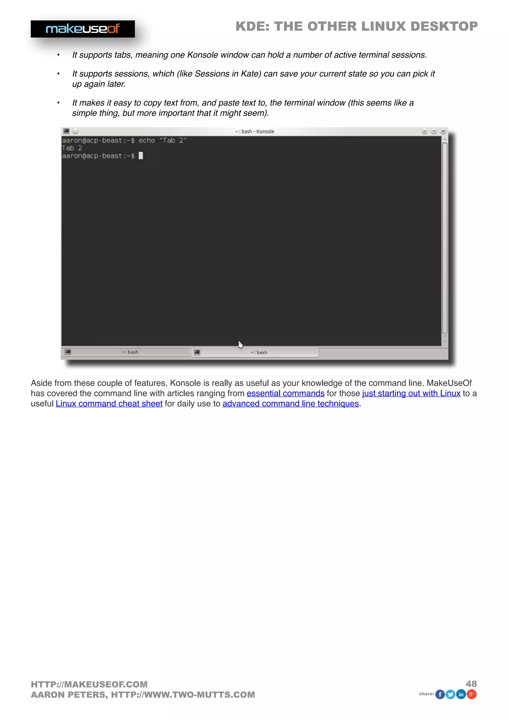 KDE: THE OTHER LINUX DESKTOP
48HTTP://MAKEUSEOF.COM
AARON PETERS, HTTP://WWW.TWO-MUTTS.COM share:
•	 It supports tabs, meaning one Konsole window can hold a number of active terminal sessions.
•	 It supports sessions, which (like Sessions in Kate) can save your current state so you can pick it
up again later.
•	 It makes it easy to copy text from, and paste text to, the terminal window (this seems like a
simple thing, but more important that it might seem).
Aside from these couple of features, Konsole is really as useful as your knowledge of the command line. MakeUseOf
has covered the command line with articles ranging from essential commands for those just starting out with Linux to a
useful Linux command cheat sheet for daily use to advanced command line techniques.
 