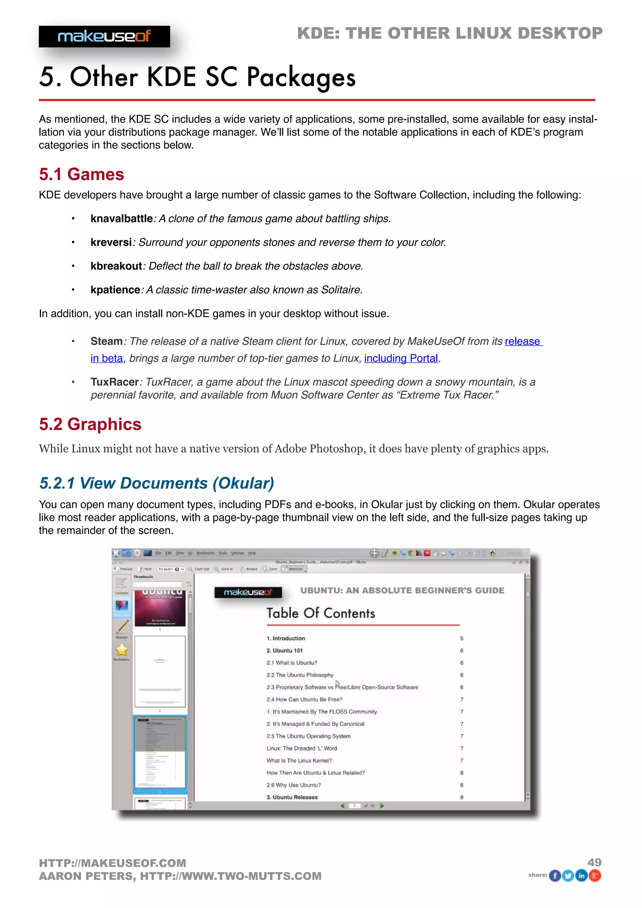 KDE: THE OTHER LINUX DESKTOP
49HTTP://MAKEUSEOF.COM
AARON PETERS, HTTP://WWW.TWO-MUTTS.COM share:
5. Other KDE SC Packages
As mentioned, the KDE SC includes a wide variety of applications, some pre-installed, some available for easy instal-
lation via your distributions package manager. We’ll list some of the notable applications in each of KDE’s program
categories in the sections below.
5.1 Games
KDE developers have brought a large number of classic games to the Software Collection, including the following:
•	 knavalbattle: A clone of the famous game about battling ships.
•	 kreversi: Surround your opponents stones and reverse them to your color.
•	 kbreakout: Deflect the ball to break the obstacles above.
•	 kpatience: A classic time-waster also known as Solitaire.
In addition, you can install non-KDE games in your desktop without issue.
•	 Steam: The release of a native Steam client for Linux, covered by MakeUseOf from its release
in beta, brings a large number of top-tier games to Linux, including Portal.
•	 TuxRacer: TuxRacer, a game about the Linux mascot speeding down a snowy mountain, is a
perennial favorite, and available from Muon Software Center as “Extreme Tux Racer.”
5.2 Graphics
While Linux might not have a native version of Adobe Photoshop, it does have plenty of graphics apps.
5.2.1 View Documents (Okular)
You can open many document types, including PDFs and e-books, in Okular just by clicking on them. Okular operates
like most reader applications, with a page-by-page thumbnail view on the left side, and the full-size pages taking up
the remainder of the screen.
 