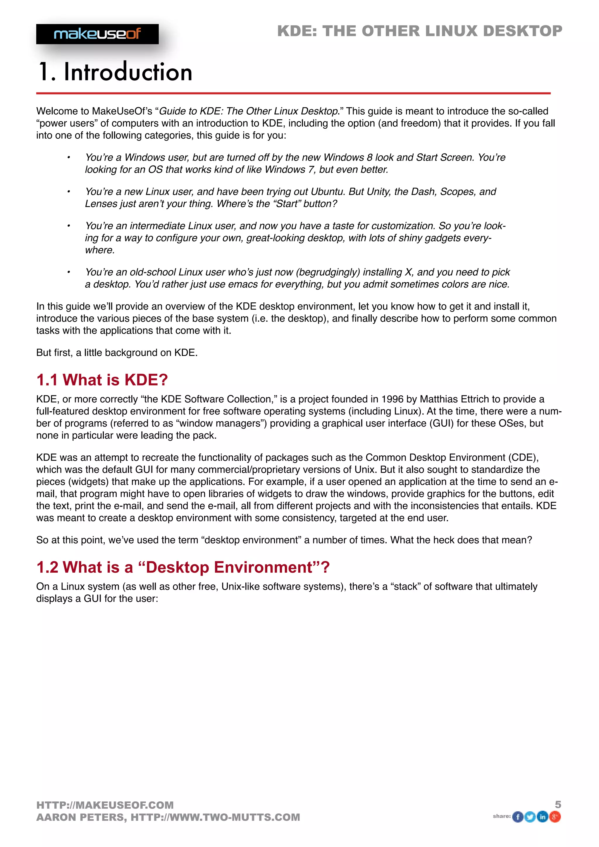 KDE: THE OTHER LINUX DESKTOP
5HTTP://MAKEUSEOF.COM
AARON PETERS, HTTP://WWW.TWO-MUTTS.COM share:
1. Introduction
Welcome to MakeUseOf’s “Guide to KDE: The Other Linux Desktop.” This guide is meant to introduce the so-called
“power users” of computers with an introduction to KDE, including the option (and freedom) that it provides. If you fall
into one of the following categories, this guide is for you:
•	 You’re a Windows user, but are turned off by the new Windows 8 look and Start Screen. You’re
looking for an OS that works kind of like Windows 7, but even better.
•	 You’re a new Linux user, and have been trying out Ubuntu. But Unity, the Dash, Scopes, and
Lenses just aren’t your thing. Where’s the “Start” button?
•	 You’re an intermediate Linux user, and now you have a taste for customization. So you’re look-
ing for a way to configure your own, great-looking desktop, with lots of shiny gadgets every-
where.
•	 You’re an old-school Linux user who’s just now (begrudgingly) installing X, and you need to pick
a desktop. You’d rather just use emacs for everything, but you admit sometimes colors are nice.
In this guide we’ll provide an overview of the KDE desktop environment, let you know how to get it and install it,
introduce the various pieces of the base system (i.e. the desktop), and finally describe how to perform some common
tasks with the applications that come with it.
But first, a little background on KDE.
1.1 What is KDE?
KDE, or more correctly “the KDE Software Collection,” is a project founded in 1996 by Matthias Ettrich to provide a
full-featured desktop environment for free software operating systems (including Linux). At the time, there were a num-
ber of programs (referred to as “window managers”) providing a graphical user interface (GUI) for these OSes, but
none in particular were leading the pack.
KDE was an attempt to recreate the functionality of packages such as the Common Desktop Environment (CDE),
which was the default GUI for many commercial/proprietary versions of Unix. But it also sought to standardize the
pieces (widgets) that make up the applications. For example, if a user opened an application at the time to send an e-
mail, that program might have to open libraries of widgets to draw the windows, provide graphics for the buttons, edit
the text, print the e-mail, and send the e-mail, all from different projects and with the inconsistencies that entails. KDE
was meant to create a desktop environment with some consistency, targeted at the end user.
So at this point, we’ve used the term “desktop environment” a number of times. What the heck does that mean?
1.2 What is a “Desktop Environment”?
On a Linux system (as well as other free, Unix-like software systems), there’s a “stack” of software that ultimately
displays a GUI for the user:
 