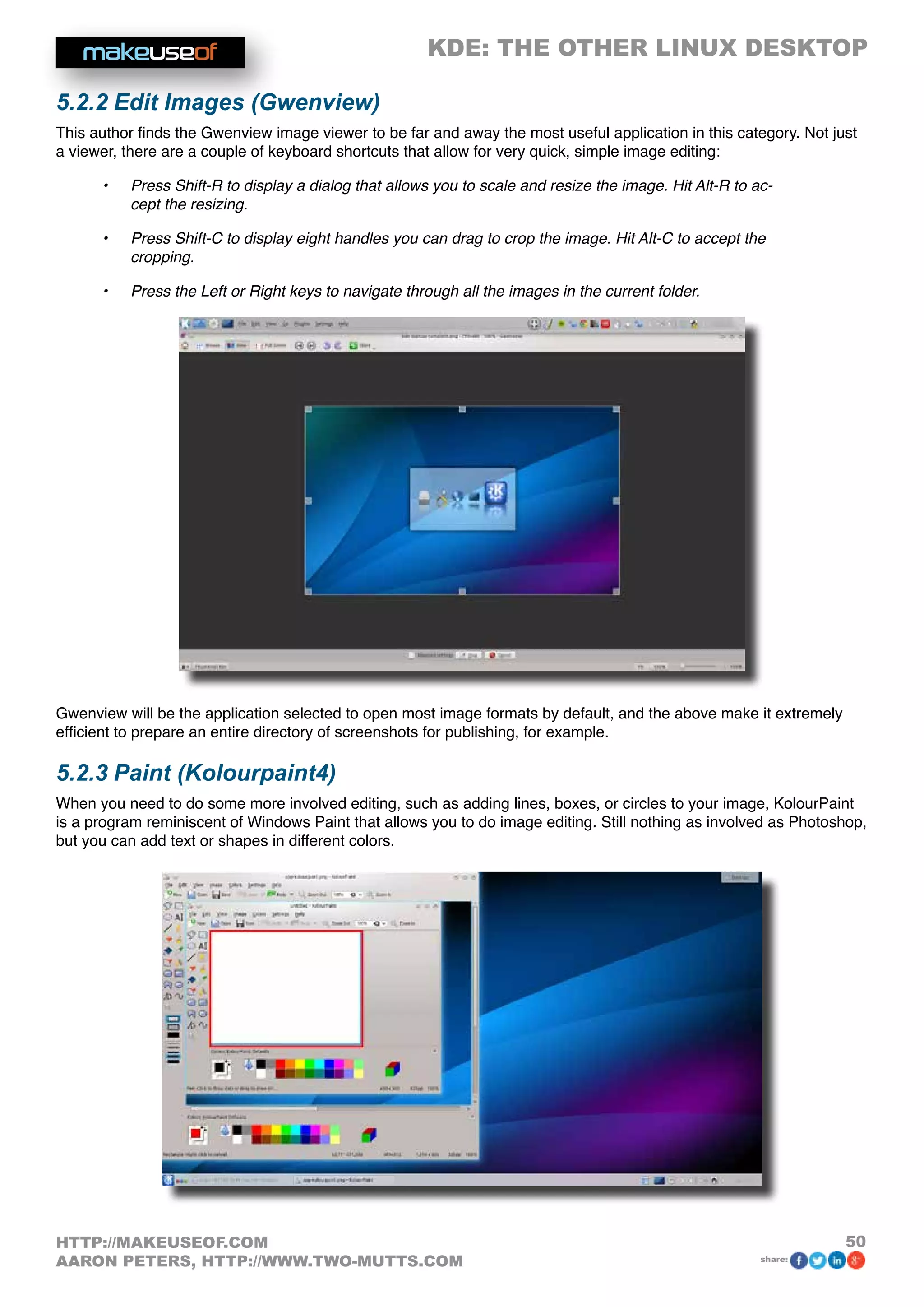 KDE: THE OTHER LINUX DESKTOP
50HTTP://MAKEUSEOF.COM
AARON PETERS, HTTP://WWW.TWO-MUTTS.COM share:
5.2.2 Edit Images (Gwenview)
This author finds the Gwenview image viewer to be far and away the most useful application in this category. Not just
a viewer, there are a couple of keyboard shortcuts that allow for very quick, simple image editing:
•	 Press Shift-R to display a dialog that allows you to scale and resize the image. Hit Alt-R to ac-
cept the resizing.
•	 Press Shift-C to display eight handles you can drag to crop the image. Hit Alt-C to accept the
cropping.
•	 Press the Left or Right keys to navigate through all the images in the current folder.
Gwenview will be the application selected to open most image formats by default, and the above make it extremely
efficient to prepare an entire directory of screenshots for publishing, for example.
5.2.3 Paint (Kolourpaint4)
When you need to do some more involved editing, such as adding lines, boxes, or circles to your image, KolourPaint
is a program reminiscent of Windows Paint that allows you to do image editing. Still nothing as involved as Photoshop,
but you can add text or shapes in different colors.
 