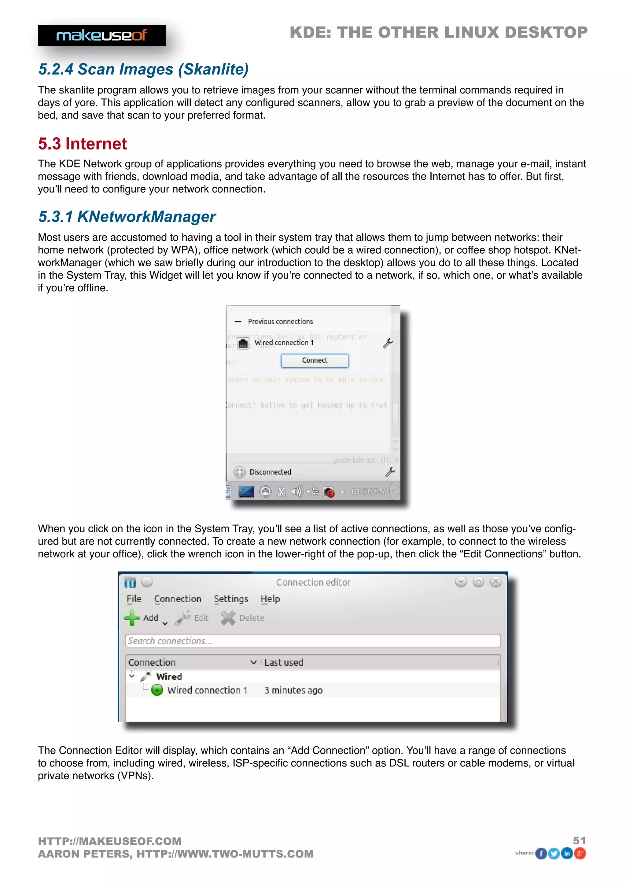 KDE: THE OTHER LINUX DESKTOP
51HTTP://MAKEUSEOF.COM
AARON PETERS, HTTP://WWW.TWO-MUTTS.COM share:
5.2.4 Scan Images (Skanlite)
The skanlite program allows you to retrieve images from your scanner without the terminal commands required in
days of yore. This application will detect any configured scanners, allow you to grab a preview of the document on the
bed, and save that scan to your preferred format.
5.3 Internet
The KDE Network group of applications provides everything you need to browse the web, manage your e-mail, instant
message with friends, download media, and take advantage of all the resources the Internet has to offer. But first,
you’ll need to configure your network connection.
5.3.1 KNetworkManager
Most users are accustomed to having a tool in their system tray that allows them to jump between networks: their
home network (protected by WPA), office network (which could be a wired connection), or coffee shop hotspot. KNet-
workManager (which we saw briefly during our introduction to the desktop) allows you do to all these things. Located
in the System Tray, this Widget will let you know if you’re connected to a network, if so, which one, or what’s available
if you’re offline.
When you click on the icon in the System Tray, you’ll see a list of active connections, as well as those you’ve config-
ured but are not currently connected. To create a new network connection (for example, to connect to the wireless
network at your office), click the wrench icon in the lower-right of the pop-up, then click the “Edit Connections” button.
The Connection Editor will display, which contains an “Add Connection” option. You’ll have a range of connections
to choose from, including wired, wireless, ISP-specific connections such as DSL routers or cable modems, or virtual
private networks (VPNs).
 