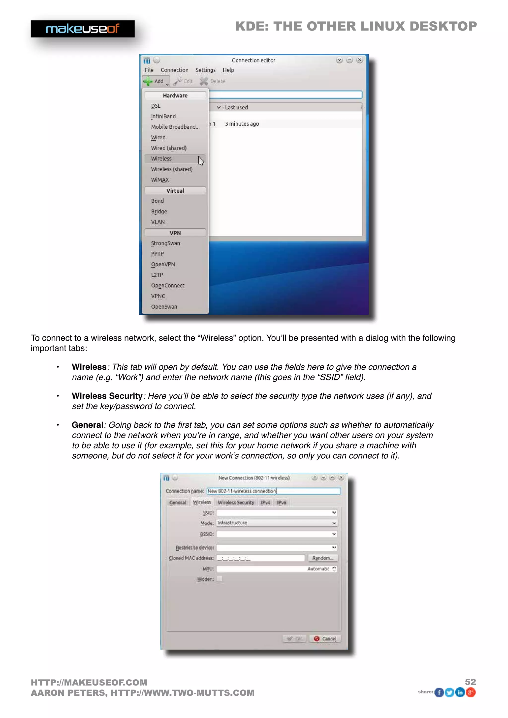 KDE: THE OTHER LINUX DESKTOP
52HTTP://MAKEUSEOF.COM
AARON PETERS, HTTP://WWW.TWO-MUTTS.COM share:
To connect to a wireless network, select the “Wireless” option. You’ll be presented with a dialog with the following
important tabs:
•	 Wireless: This tab will open by default. You can use the fields here to give the connection a
name (e.g. “Work”) and enter the network name (this goes in the “SSID” field).
•	 Wireless Security: Here you’ll be able to select the security type the network uses (if any), and
set the key/password to connect.
•	 General: Going back to the first tab, you can set some options such as whether to automatically
connect to the network when you’re in range, and whether you want other users on your system
to be able to use it (for example, set this for your home network if you share a machine with
someone, but do not select it for your work’s connection, so only you can connect to it).
 