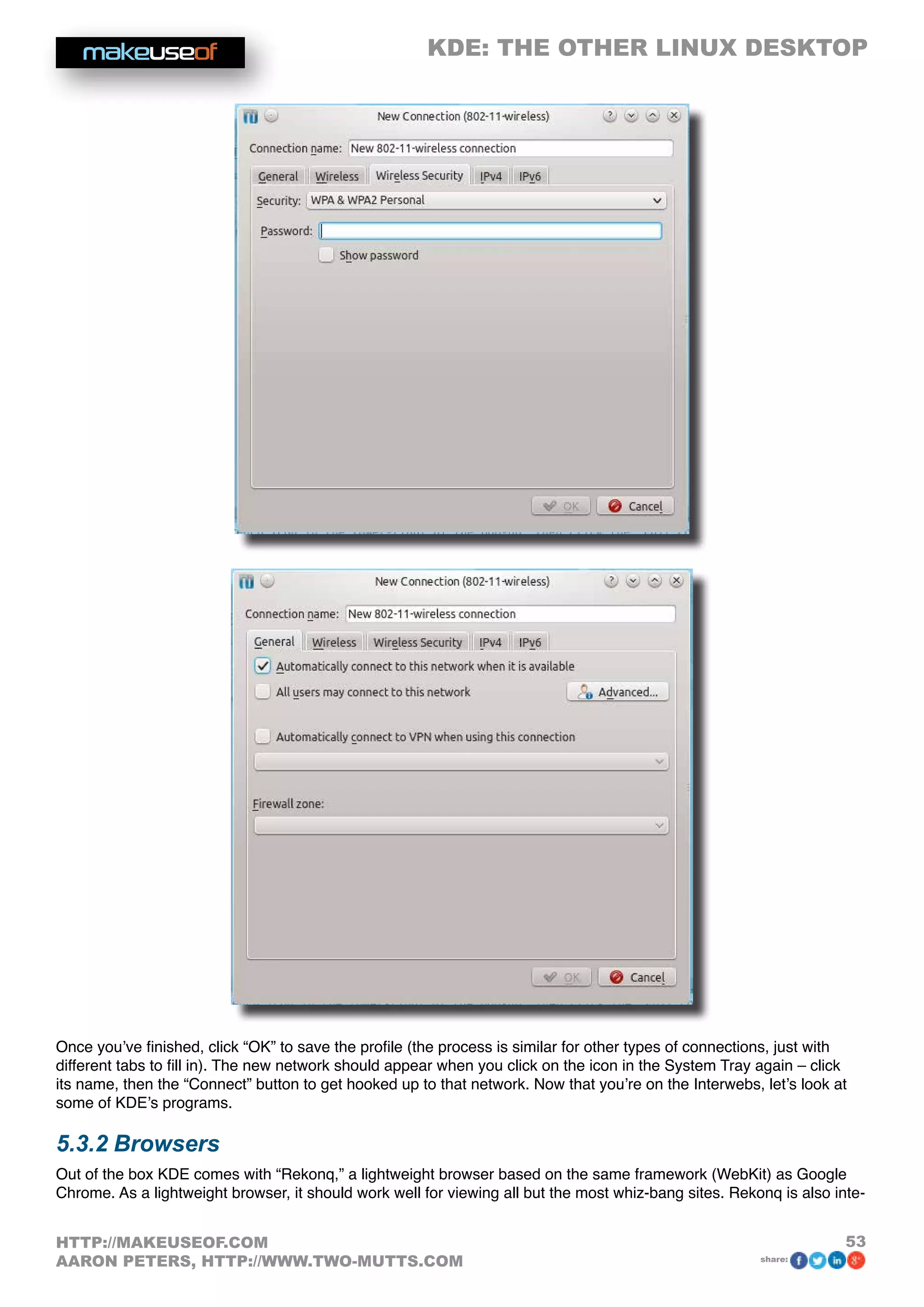 KDE: THE OTHER LINUX DESKTOP
53HTTP://MAKEUSEOF.COM
AARON PETERS, HTTP://WWW.TWO-MUTTS.COM share:
Once you’ve finished, click “OK” to save the profile (the process is similar for other types of connections, just with
different tabs to fill in). The new network should appear when you click on the icon in the System Tray again – click
its name, then the “Connect” button to get hooked up to that network. Now that you’re on the Interwebs, let’s look at
some of KDE’s programs.
5.3.2 Browsers
Out of the box KDE comes with “Rekonq,” a lightweight browser based on the same framework (WebKit) as Google
Chrome. As a lightweight browser, it should work well for viewing all but the most whiz-bang sites. Rekonq is also inte-
 