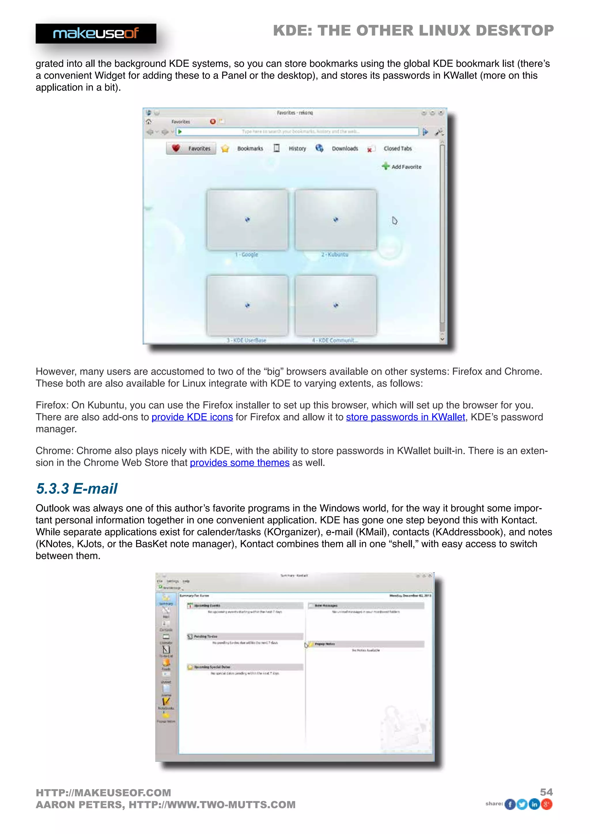 KDE: THE OTHER LINUX DESKTOP
54HTTP://MAKEUSEOF.COM
AARON PETERS, HTTP://WWW.TWO-MUTTS.COM share:
grated into all the background KDE systems, so you can store bookmarks using the global KDE bookmark list (there’s
a convenient Widget for adding these to a Panel or the desktop), and stores its passwords in KWallet (more on this
application in a bit).
However, many users are accustomed to two of the “big” browsers available on other systems: Firefox and Chrome.
These both are also available for Linux integrate with KDE to varying extents, as follows:
Firefox: On Kubuntu, you can use the Firefox installer to set up this browser, which will set up the browser for you.
There are also add-ons to provide KDE icons for Firefox and allow it to store passwords in KWallet, KDE’s password
manager.
Chrome: Chrome also plays nicely with KDE, with the ability to store passwords in KWallet built-in. There is an exten-
sion in the Chrome Web Store that provides some themes as well.
5.3.3 E-mail
Outlook was always one of this author’s favorite programs in the Windows world, for the way it brought some impor-
tant personal information together in one convenient application. KDE has gone one step beyond this with Kontact.
While separate applications exist for calender/tasks (KOrganizer), e-mail (KMail), contacts (KAddressbook), and notes
(KNotes, KJots, or the BasKet note manager), Kontact combines them all in one “shell,” with easy access to switch
between them.
 