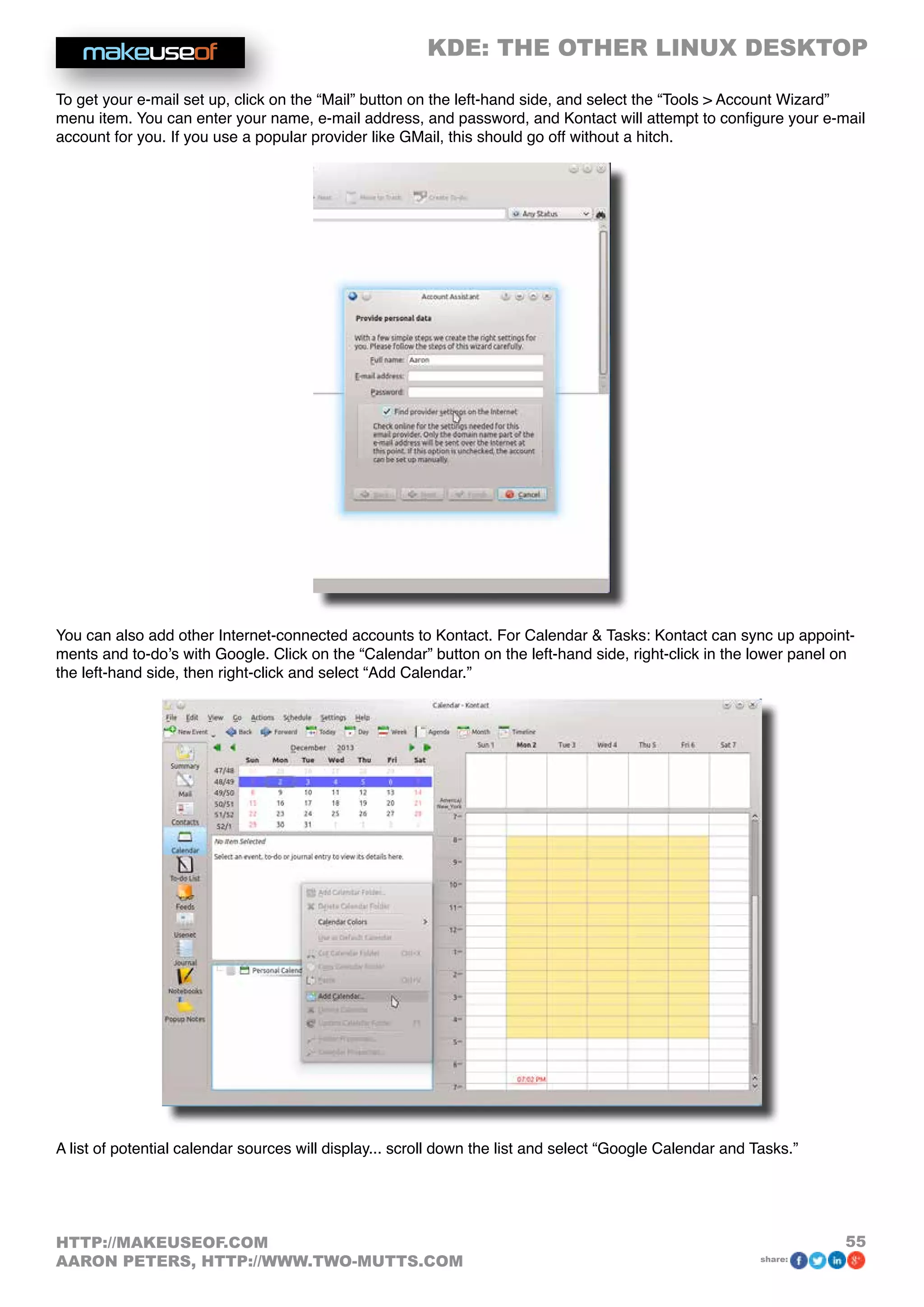 KDE: THE OTHER LINUX DESKTOP
55HTTP://MAKEUSEOF.COM
AARON PETERS, HTTP://WWW.TWO-MUTTS.COM share:
To get your e-mail set up, click on the “Mail” button on the left-hand side, and select the “Tools  Account Wizard”
menu item. You can enter your name, e-mail address, and password, and Kontact will attempt to configure your e-mail
account for you. If you use a popular provider like GMail, this should go off without a hitch.
You can also add other Internet-connected accounts to Kontact. For Calendar  Tasks: Kontact can sync up appoint-
ments and to-do’s with Google. Click on the “Calendar” button on the left-hand side, right-click in the lower panel on
the left-hand side, then right-click and select “Add Calendar.”
A list of potential calendar sources will display... scroll down the list and select “Google Calendar and Tasks.”
 