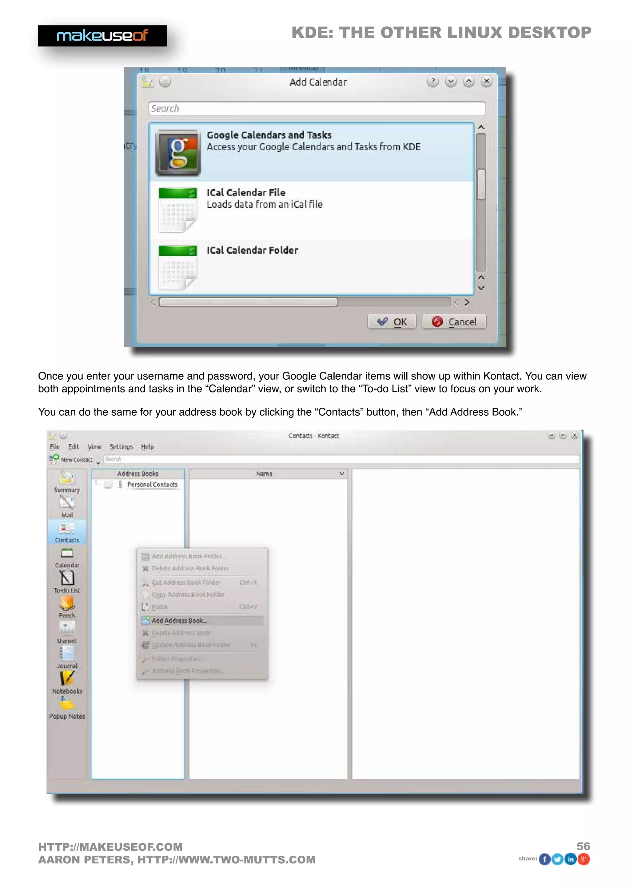 KDE: THE OTHER LINUX DESKTOP
56HTTP://MAKEUSEOF.COM
AARON PETERS, HTTP://WWW.TWO-MUTTS.COM share:
Once you enter your username and password, your Google Calendar items will show up within Kontact. You can view
both appointments and tasks in the “Calendar” view, or switch to the “To-do List” view to focus on your work.
You can do the same for your address book by clicking the “Contacts” button, then “Add Address Book.”
 