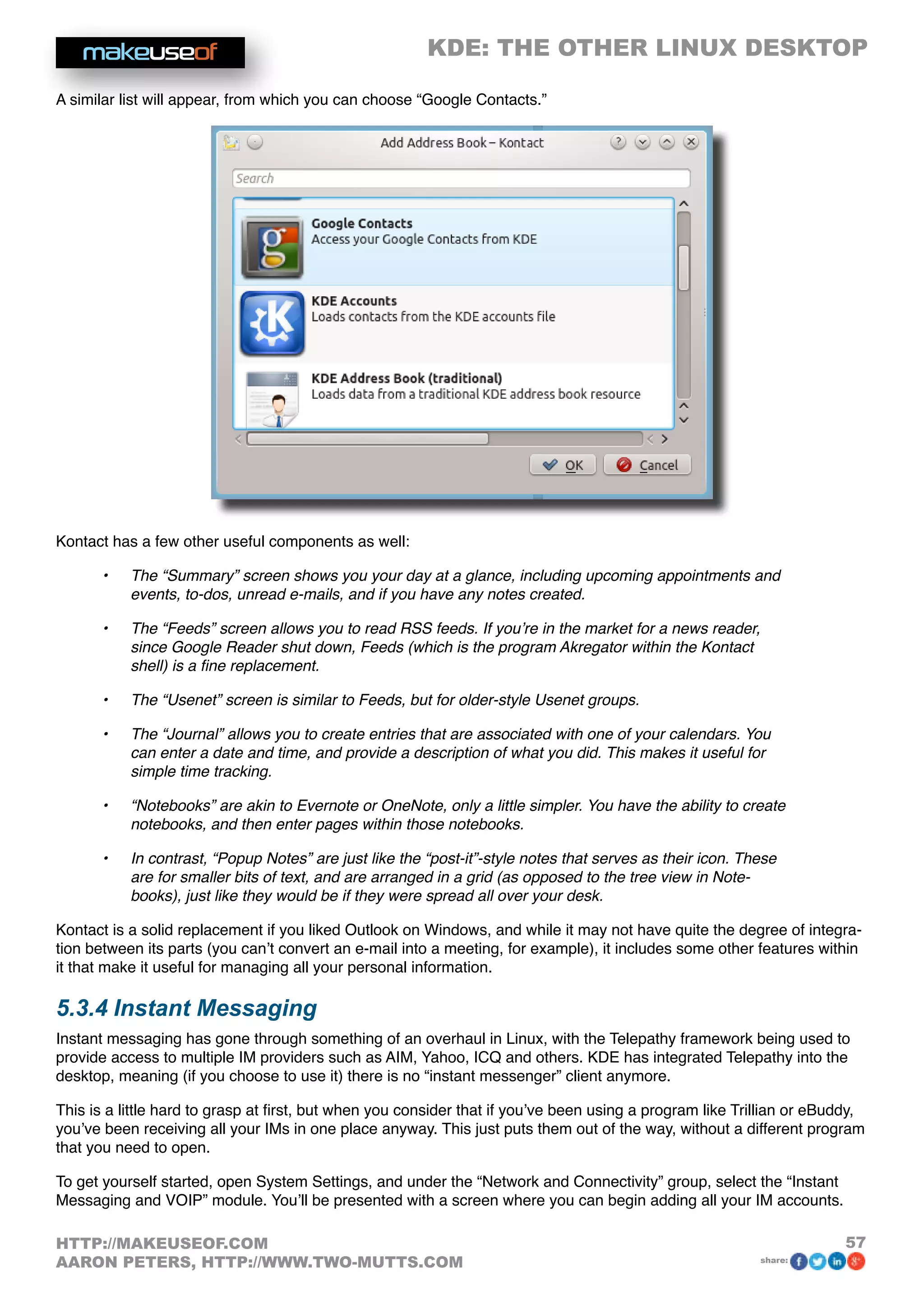 KDE: THE OTHER LINUX DESKTOP
57HTTP://MAKEUSEOF.COM
AARON PETERS, HTTP://WWW.TWO-MUTTS.COM share:
A similar list will appear, from which you can choose “Google Contacts.”
Kontact has a few other useful components as well:
•	 The “Summary” screen shows you your day at a glance, including upcoming appointments and
events, to-dos, unread e-mails, and if you have any notes created.
•	 The “Feeds” screen allows you to read RSS feeds. If you’re in the market for a news reader,
since Google Reader shut down, Feeds (which is the program Akregator within the Kontact
shell) is a fine replacement.
•	 The “Usenet” screen is similar to Feeds, but for older-style Usenet groups.
•	 The “Journal” allows you to create entries that are associated with one of your calendars. You
can enter a date and time, and provide a description of what you did. This makes it useful for
simple time tracking.
•	 “Notebooks” are akin to Evernote or OneNote, only a little simpler. You have the ability to create
notebooks, and then enter pages within those notebooks.
•	 In contrast, “Popup Notes” are just like the “post-it”-style notes that serves as their icon. These
are for smaller bits of text, and are arranged in a grid (as opposed to the tree view in Note-
books), just like they would be if they were spread all over your desk.
Kontact is a solid replacement if you liked Outlook on Windows, and while it may not have quite the degree of integra-
tion between its parts (you can’t convert an e-mail into a meeting, for example), it includes some other features within
it that make it useful for managing all your personal information.
5.3.4 Instant Messaging
Instant messaging has gone through something of an overhaul in Linux, with the Telepathy framework being used to
provide access to multiple IM providers such as AIM, Yahoo, ICQ and others. KDE has integrated Telepathy into the
desktop, meaning (if you choose to use it) there is no “instant messenger” client anymore.
This is a little hard to grasp at first, but when you consider that if you’ve been using a program like Trillian or eBuddy,
you’ve been receiving all your IMs in one place anyway. This just puts them out of the way, without a different program
that you need to open.
To get yourself started, open System Settings, and under the “Network and Connectivity” group, select the “Instant
Messaging and VOIP” module. You’ll be presented with a screen where you can begin adding all your IM accounts.
 