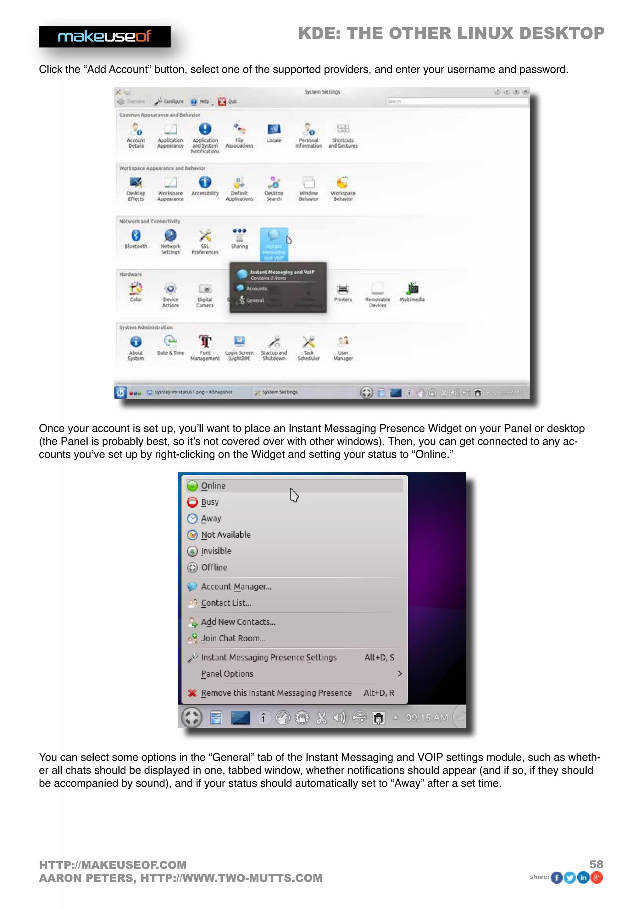 KDE: THE OTHER LINUX DESKTOP
58HTTP://MAKEUSEOF.COM
AARON PETERS, HTTP://WWW.TWO-MUTTS.COM share:
Click the “Add Account” button, select one of the supported providers, and enter your username and password.
Once your account is set up, you’ll want to place an Instant Messaging Presence Widget on your Panel or desktop
(the Panel is probably best, so it’s not covered over with other windows). Then, you can get connected to any ac-
counts you’ve set up by right-clicking on the Widget and setting your status to “Online.”
You can select some options in the “General” tab of the Instant Messaging and VOIP settings module, such as wheth-
er all chats should be displayed in one, tabbed window, whether notifications should appear (and if so, if they should
be accompanied by sound), and if your status should automatically set to “Away” after a set time.
 