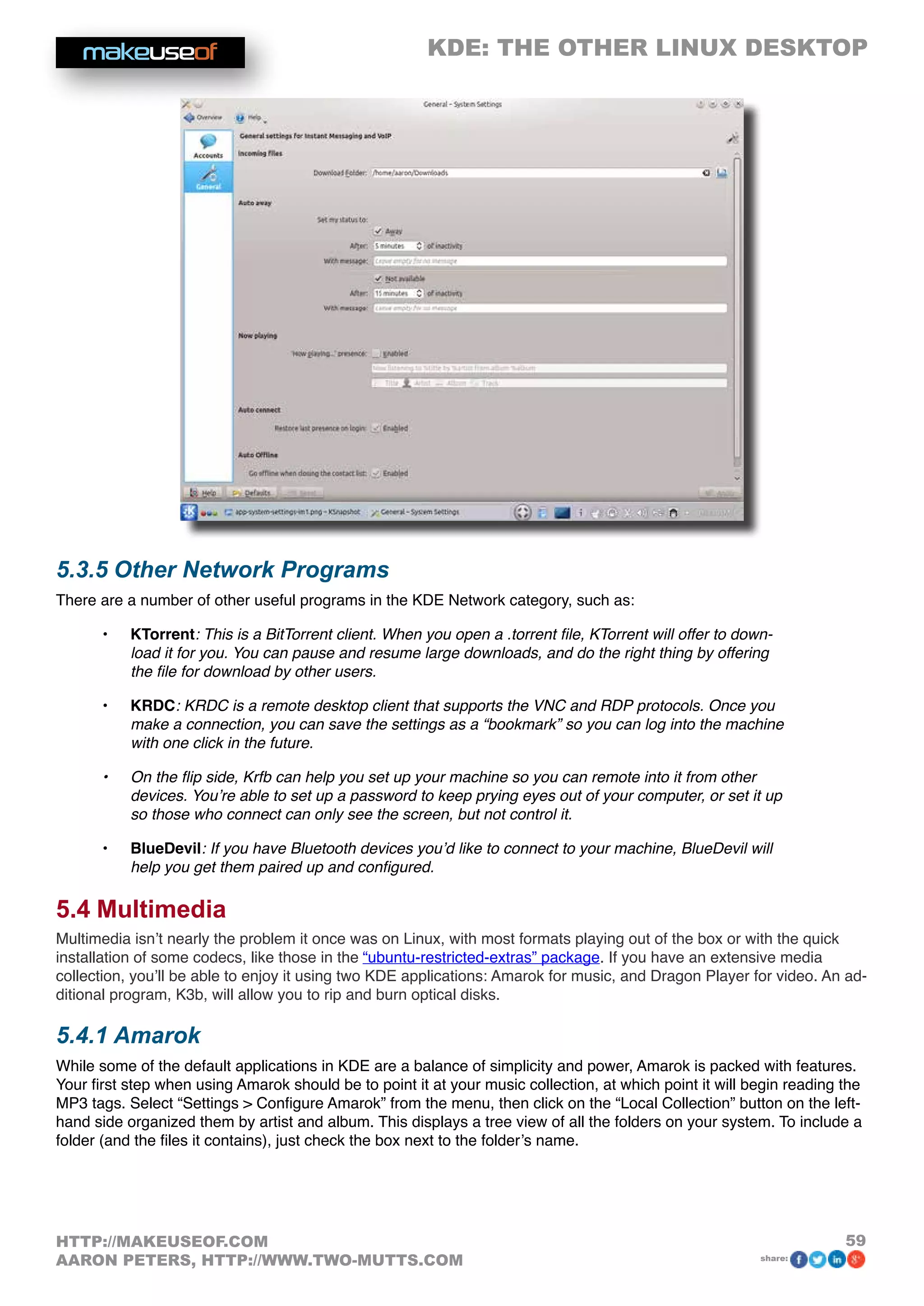 KDE: THE OTHER LINUX DESKTOP
59HTTP://MAKEUSEOF.COM
AARON PETERS, HTTP://WWW.TWO-MUTTS.COM share:
5.3.5 Other Network Programs
There are a number of other useful programs in the KDE Network category, such as:
•	 KTorrent: This is a BitTorrent client. When you open a .torrent file, KTorrent will offer to down-
load it for you. You can pause and resume large downloads, and do the right thing by offering
the file for download by other users.
•	 KRDC: KRDC is a remote desktop client that supports the VNC and RDP protocols. Once you
make a connection, you can save the settings as a “bookmark” so you can log into the machine
with one click in the future.
•	 On the flip side, Krfb can help you set up your machine so you can remote into it from other
devices. You’re able to set up a password to keep prying eyes out of your computer, or set it up
so those who connect can only see the screen, but not control it.
•	 BlueDevil: If you have Bluetooth devices you’d like to connect to your machine, BlueDevil will
help you get them paired up and configured.
5.4 Multimedia
Multimedia isn’t nearly the problem it once was on Linux, with most formats playing out of the box or with the quick
installation of some codecs, like those in the “ubuntu-restricted-extras” package. If you have an extensive media
collection, you’ll be able to enjoy it using two KDE applications: Amarok for music, and Dragon Player for video. An ad-
ditional program, K3b, will allow you to rip and burn optical disks.
5.4.1 Amarok
While some of the default applications in KDE are a balance of simplicity and power, Amarok is packed with features.
Your first step when using Amarok should be to point it at your music collection, at which point it will begin reading the
MP3 tags. Select “Settings  Configure Amarok” from the menu, then click on the “Local Collection” button on the left-
hand side organized them by artist and album. This displays a tree view of all the folders on your system. To include a
folder (and the files it contains), just check the box next to the folder’s name.
 
