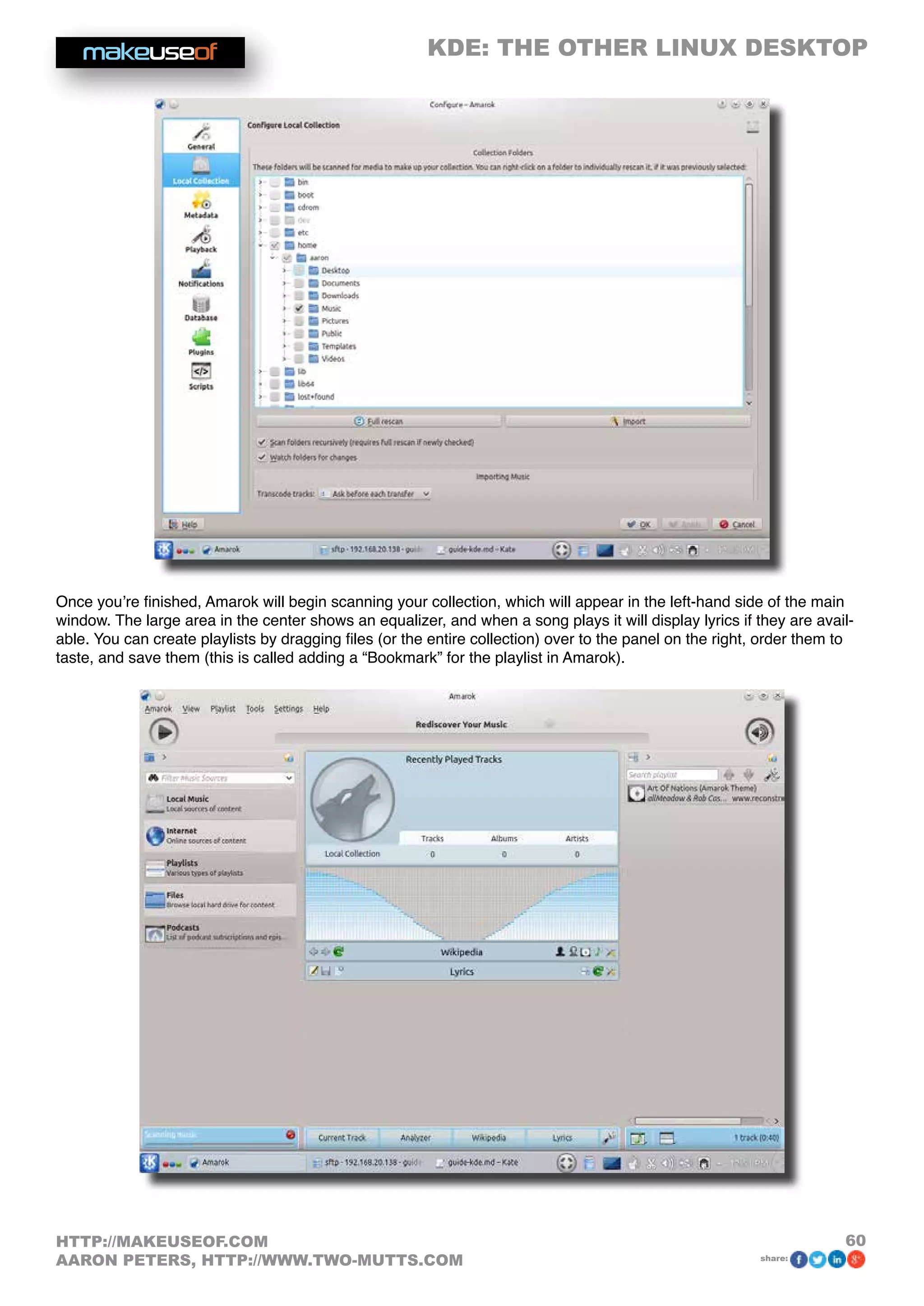 KDE: THE OTHER LINUX DESKTOP
60HTTP://MAKEUSEOF.COM
AARON PETERS, HTTP://WWW.TWO-MUTTS.COM share:
Once you’re finished, Amarok will begin scanning your collection, which will appear in the left-hand side of the main
window. The large area in the center shows an equalizer, and when a song plays it will display lyrics if they are avail-
able. You can create playlists by dragging files (or the entire collection) over to the panel on the right, order them to
taste, and save them (this is called adding a “Bookmark” for the playlist in Amarok).
 