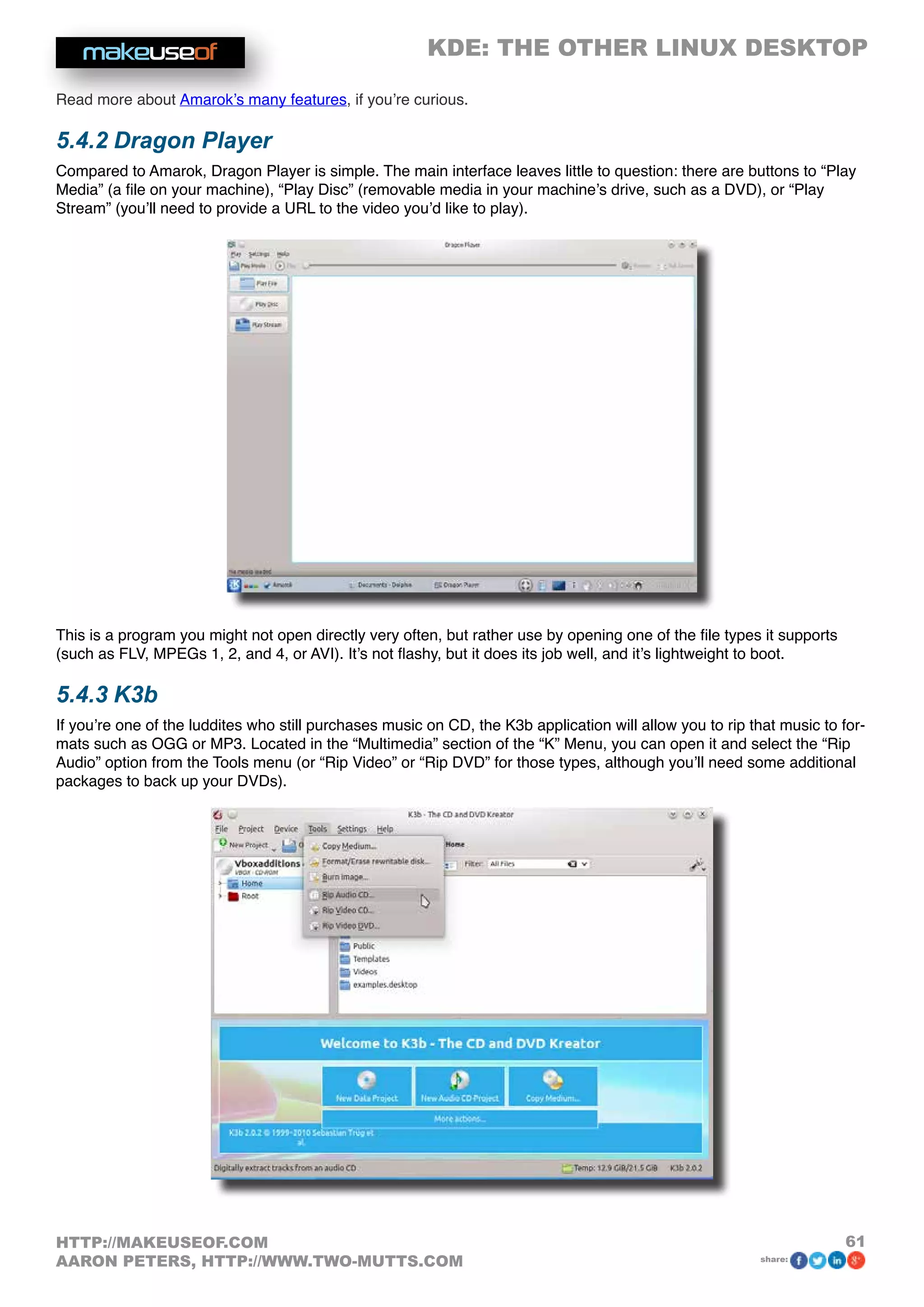 KDE: THE OTHER LINUX DESKTOP
61HTTP://MAKEUSEOF.COM
AARON PETERS, HTTP://WWW.TWO-MUTTS.COM share:
Read more about Amarok’s many features, if you’re curious.
5.4.2 Dragon Player
Compared to Amarok, Dragon Player is simple. The main interface leaves little to question: there are buttons to “Play
Media” (a file on your machine), “Play Disc” (removable media in your machine’s drive, such as a DVD), or “Play
Stream” (you’ll need to provide a URL to the video you’d like to play).
This is a program you might not open directly very often, but rather use by opening one of the file types it supports
(such as FLV, MPEGs 1, 2, and 4, or AVI). It’s not flashy, but it does its job well, and it’s lightweight to boot.
5.4.3 K3b
If you’re one of the luddites who still purchases music on CD, the K3b application will allow you to rip that music to for-
mats such as OGG or MP3. Located in the “Multimedia” section of the “K” Menu, you can open it and select the “Rip
Audio” option from the Tools menu (or “Rip Video” or “Rip DVD” for those types, although you’ll need some additional
packages to back up your DVDs).
 