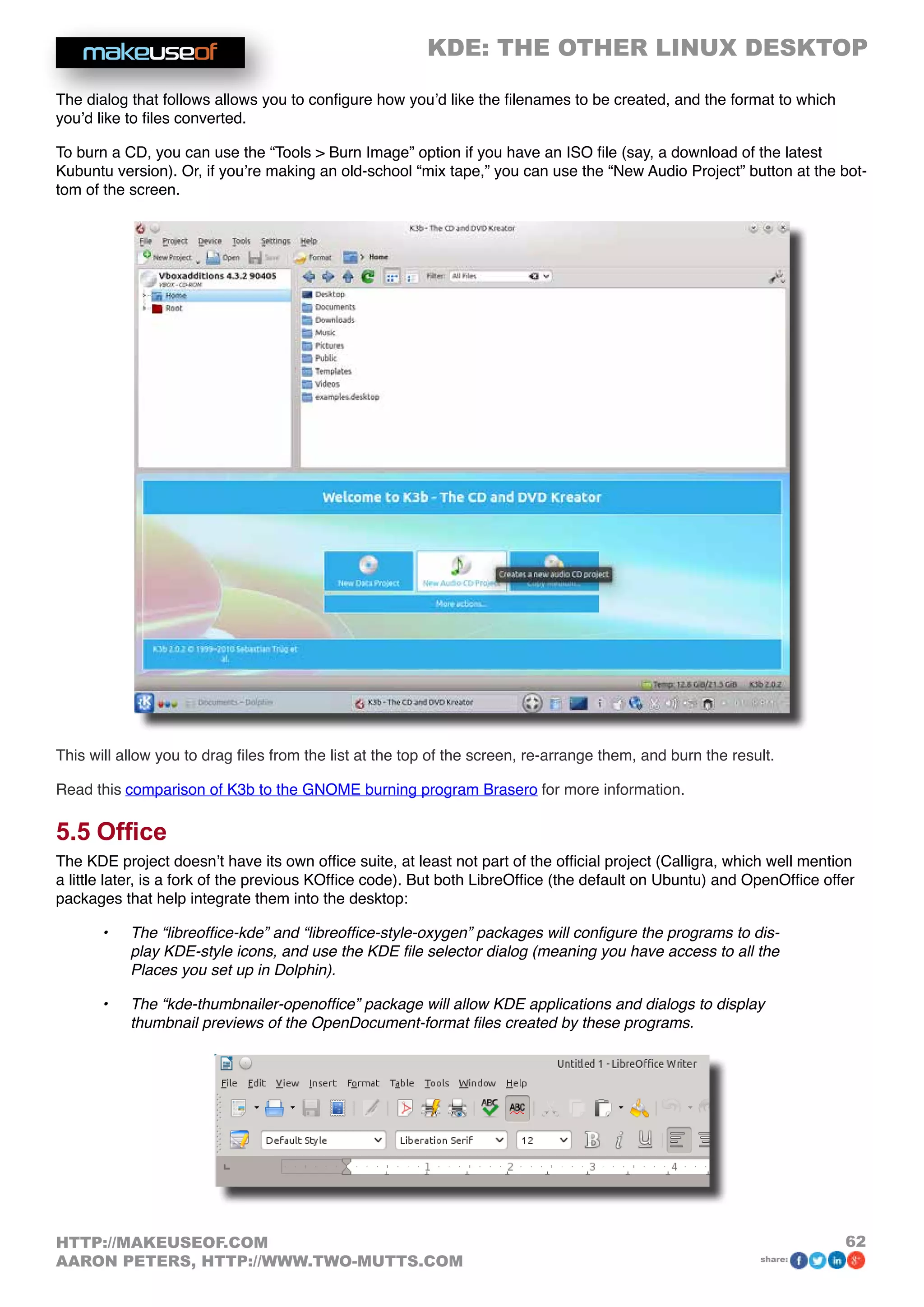 KDE: THE OTHER LINUX DESKTOP
62HTTP://MAKEUSEOF.COM
AARON PETERS, HTTP://WWW.TWO-MUTTS.COM share:
The dialog that follows allows you to configure how you’d like the filenames to be created, and the format to which
you’d like to files converted.
To burn a CD, you can use the “Tools  Burn Image” option if you have an ISO file (say, a download of the latest
Kubuntu version). Or, if you’re making an old-school “mix tape,” you can use the “New Audio Project” button at the bot-
tom of the screen.
This will allow you to drag files from the list at the top of the screen, re-arrange them, and burn the result.
Read this comparison of K3b to the GNOME burning program Brasero for more information.
5.5 Office
The KDE project doesn’t have its own office suite, at least not part of the official project (Calligra, which well mention
a little later, is a fork of the previous KOffice code). But both LibreOffice (the default on Ubuntu) and OpenOffice offer
packages that help integrate them into the desktop:
•	 The “libreoffice-kde” and “libreoffice-style-oxygen” packages will configure the programs to dis-
play KDE-style icons, and use the KDE file selector dialog (meaning you have access to all the
Places you set up in Dolphin).
•	 The “kde-thumbnailer-openoffice” package will allow KDE applications and dialogs to display
thumbnail previews of the OpenDocument-format files created by these programs.
 