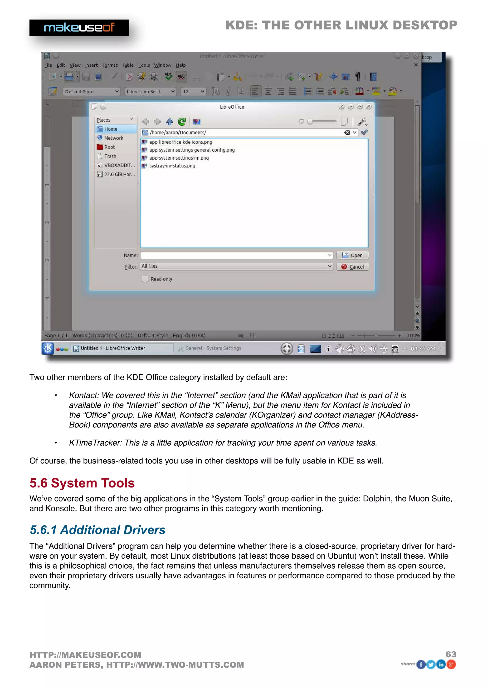 KDE: THE OTHER LINUX DESKTOP
63HTTP://MAKEUSEOF.COM
AARON PETERS, HTTP://WWW.TWO-MUTTS.COM share:
Two other members of the KDE Office category installed by default are:
•	 Kontact: We covered this in the “Internet” section (and the KMail application that is part of it is
available in the “Internet” section of the “K” Menu), but the menu item for Kontact is included in
the “Office” group. Like KMail, Kontact’s calendar (KOrganizer) and contact manager (KAddress-
Book) components are also available as separate applications in the Office menu.
•	 KTimeTracker: This is a little application for tracking your time spent on various tasks.
Of course, the business-related tools you use in other desktops will be fully usable in KDE as well.
5.6 System Tools
We’ve covered some of the big applications in the “System Tools” group earlier in the guide: Dolphin, the Muon Suite,
and Konsole. But there are two other programs in this category worth mentioning.
5.6.1 Additional Drivers
The “Additional Drivers” program can help you determine whether there is a closed-source, proprietary driver for hard-
ware on your system. By default, most Linux distributions (at least those based on Ubuntu) won’t install these. While
this is a philosophical choice, the fact remains that unless manufacturers themselves release them as open source,
even their proprietary drivers usually have advantages in features or performance compared to those produced by the
community.
 