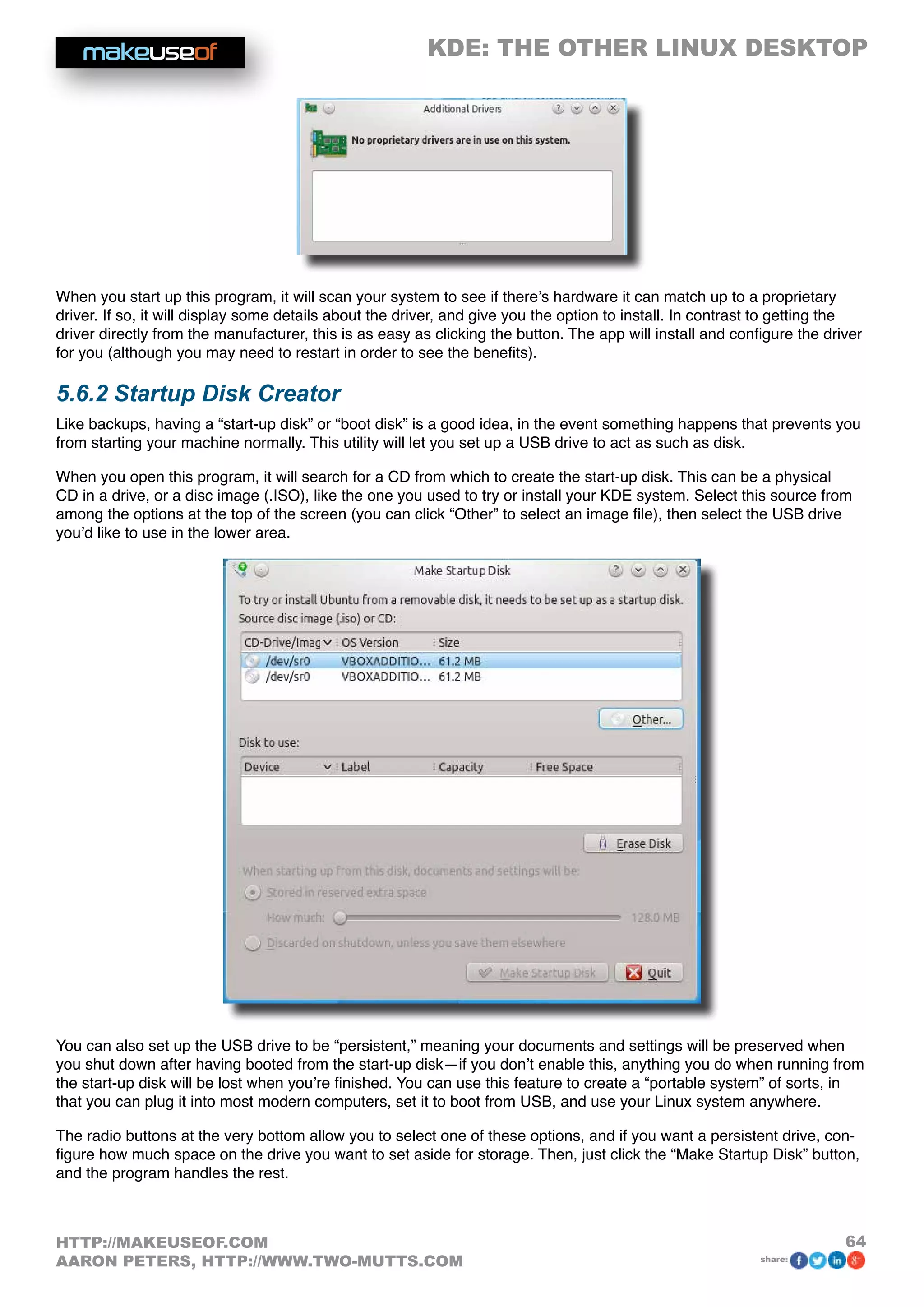 KDE: THE OTHER LINUX DESKTOP
64HTTP://MAKEUSEOF.COM
AARON PETERS, HTTP://WWW.TWO-MUTTS.COM share:
When you start up this program, it will scan your system to see if there’s hardware it can match up to a proprietary
driver. If so, it will display some details about the driver, and give you the option to install. In contrast to getting the
driver directly from the manufacturer, this is as easy as clicking the button. The app will install and configure the driver
for you (although you may need to restart in order to see the benefits).
5.6.2 Startup Disk Creator
Like backups, having a “start-up disk” or “boot disk” is a good idea, in the event something happens that prevents you
from starting your machine normally. This utility will let you set up a USB drive to act as such as disk.
When you open this program, it will search for a CD from which to create the start-up disk. This can be a physical
CD in a drive, or a disc image (.ISO), like the one you used to try or install your KDE system. Select this source from
among the options at the top of the screen (you can click “Other” to select an image file), then select the USB drive
you’d like to use in the lower area.
You can also set up the USB drive to be “persistent,” meaning your documents and settings will be preserved when
you shut down after having booted from the start-up disk—if you don’t enable this, anything you do when running from
the start-up disk will be lost when you’re finished. You can use this feature to create a “portable system” of sorts, in
that you can plug it into most modern computers, set it to boot from USB, and use your Linux system anywhere.
The radio buttons at the very bottom allow you to select one of these options, and if you want a persistent drive, con-
figure how much space on the drive you want to set aside for storage. Then, just click the “Make Startup Disk” button,
and the program handles the rest.
 