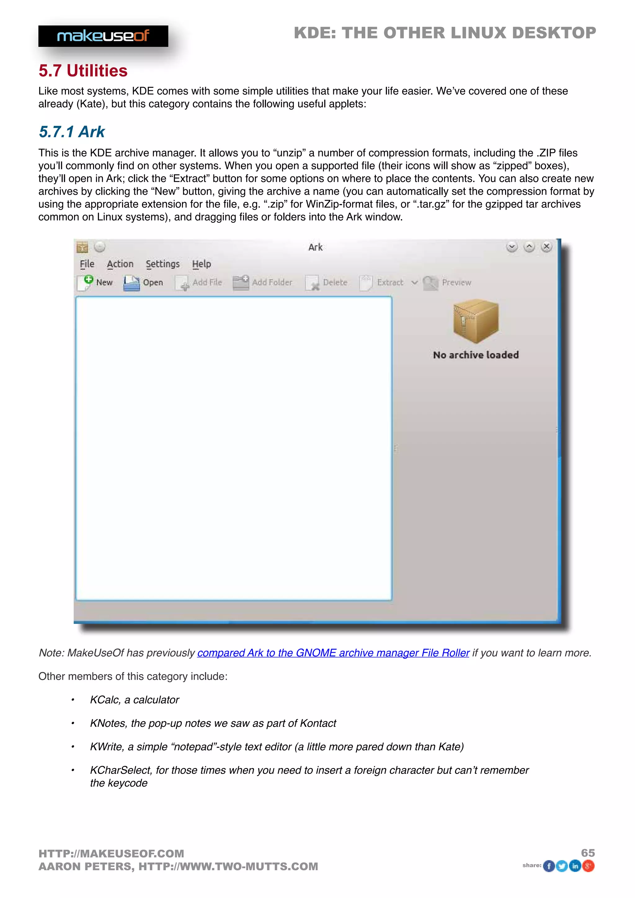 KDE: THE OTHER LINUX DESKTOP
65HTTP://MAKEUSEOF.COM
AARON PETERS, HTTP://WWW.TWO-MUTTS.COM share:
5.7 Utilities
Like most systems, KDE comes with some simple utilities that make your life easier. We’ve covered one of these
already (Kate), but this category contains the following useful applets:
5.7.1 Ark
This is the KDE archive manager. It allows you to “unzip” a number of compression formats, including the .ZIP files
you’ll commonly find on other systems. When you open a supported file (their icons will show as “zipped” boxes),
they’ll open in Ark; click the “Extract” button for some options on where to place the contents. You can also create new
archives by clicking the “New” button, giving the archive a name (you can automatically set the compression format by
using the appropriate extension for the file, e.g. “.zip” for WinZip-format files, or “.tar.gz” for the gzipped tar archives
common on Linux systems), and dragging files or folders into the Ark window.
Note: MakeUseOf has previously compared Ark to the GNOME archive manager File Roller if you want to learn more.
Other members of this category include:
•	 KCalc, a calculator
•	 KNotes, the pop-up notes we saw as part of Kontact
•	 KWrite, a simple “notepad”-style text editor (a little more pared down than Kate)
•	 KCharSelect, for those times when you need to insert a foreign character but can’t remember
the keycode
 