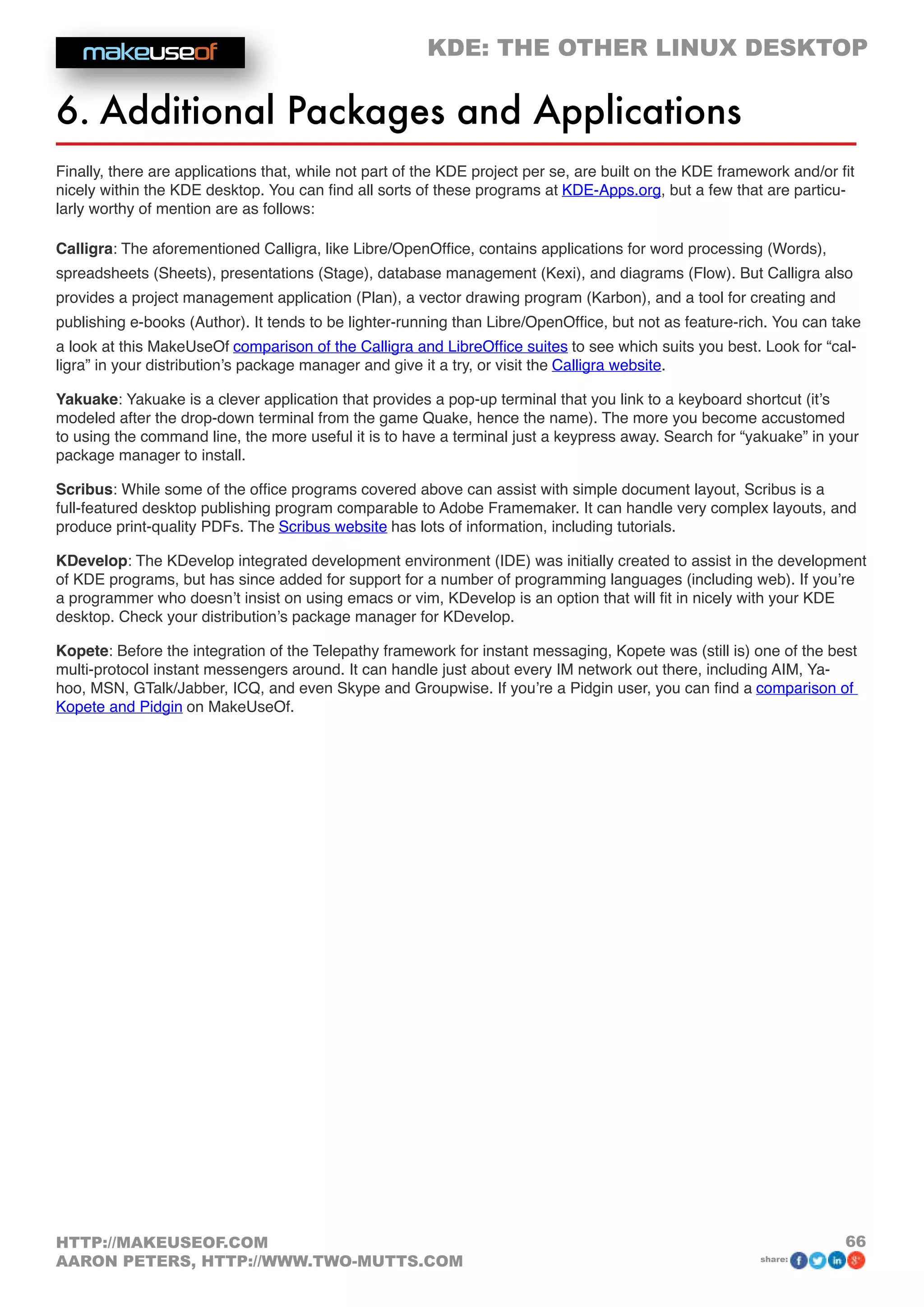 KDE: THE OTHER LINUX DESKTOP
66HTTP://MAKEUSEOF.COM
AARON PETERS, HTTP://WWW.TWO-MUTTS.COM share:
6. Additional Packages and Applications
Finally, there are applications that, while not part of the KDE project per se, are built on the KDE framework and/or fit
nicely within the KDE desktop. You can find all sorts of these programs at KDE-Apps.org, but a few that are particu-
larly worthy of mention are as follows:
Calligra: The aforementioned Calligra, like Libre/OpenOffice, contains applications for word processing (Words),
spreadsheets (Sheets), presentations (Stage), database management (Kexi), and diagrams (Flow). But Calligra also
provides a project management application (Plan), a vector drawing program (Karbon), and a tool for creating and
publishing e-books (Author). It tends to be lighter-running than Libre/OpenOffice, but not as feature-rich. You can take
a look at this MakeUseOf comparison of the Calligra and LibreOffice suites to see which suits you best. Look for “cal-
ligra” in your distribution’s package manager and give it a try, or visit the Calligra website.
Yakuake: Yakuake is a clever application that provides a pop-up terminal that you link to a keyboard shortcut (it’s
modeled after the drop-down terminal from the game Quake, hence the name). The more you become accustomed
to using the command line, the more useful it is to have a terminal just a keypress away. Search for “yakuake” in your
package manager to install.
Scribus: While some of the office programs covered above can assist with simple document layout, Scribus is a
full-featured desktop publishing program comparable to Adobe Framemaker. It can handle very complex layouts, and
produce print-quality PDFs. The Scribus website has lots of information, including tutorials.
KDevelop: The KDevelop integrated development environment (IDE) was initially created to assist in the development
of KDE programs, but has since added for support for a number of programming languages (including web). If you’re
a programmer who doesn’t insist on using emacs or vim, KDevelop is an option that will fit in nicely with your KDE
desktop. Check your distribution’s package manager for KDevelop.
Kopete: Before the integration of the Telepathy framework for instant messaging, Kopete was (still is) one of the best
multi-protocol instant messengers around. It can handle just about every IM network out there, including AIM, Ya-
hoo, MSN, GTalk/Jabber, ICQ, and even Skype and Groupwise. If you’re a Pidgin user, you can find a comparison of
Kopete and Pidgin on MakeUseOf.
 