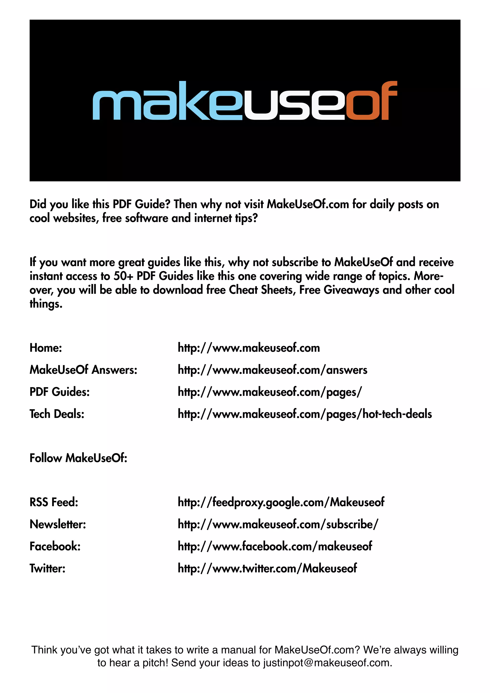 Did you like this PDF Guide? Then why not visit MakeUseOf.com for daily posts on
cool websites, free software and internet tips?
If you want more great guides like this, why not subscribe to MakeUseOf and receive
instant access to 50+ PDF Guides like this one covering wide range of topics. More-
over, you will be able to download free Cheat Sheets, Free Giveaways and other cool
things.
Home: 				http://www.makeuseof.com
MakeUseOf Answers:		 http://www.makeuseof.com/answers
PDF Guides: 			 http://www.makeuseof.com/pages/
Tech Deals: 				http://www.makeuseof.com/pages/hot-tech-deals
Follow MakeUseOf:
RSS Feed:				http://feedproxy.google.com/Makeuseof
Newsletter:				http://www.makeuseof.com/subscribe/
Facebook:				http://www.facebook.com/makeuseof
Twitter:				http://www.twitter.com/Makeuseof
Think you’ve got what it takes to write a manual for MakeUseOf.com? We’re always willing
to hear a pitch! Send your ideas to justinpot@makeuseof.com.
 