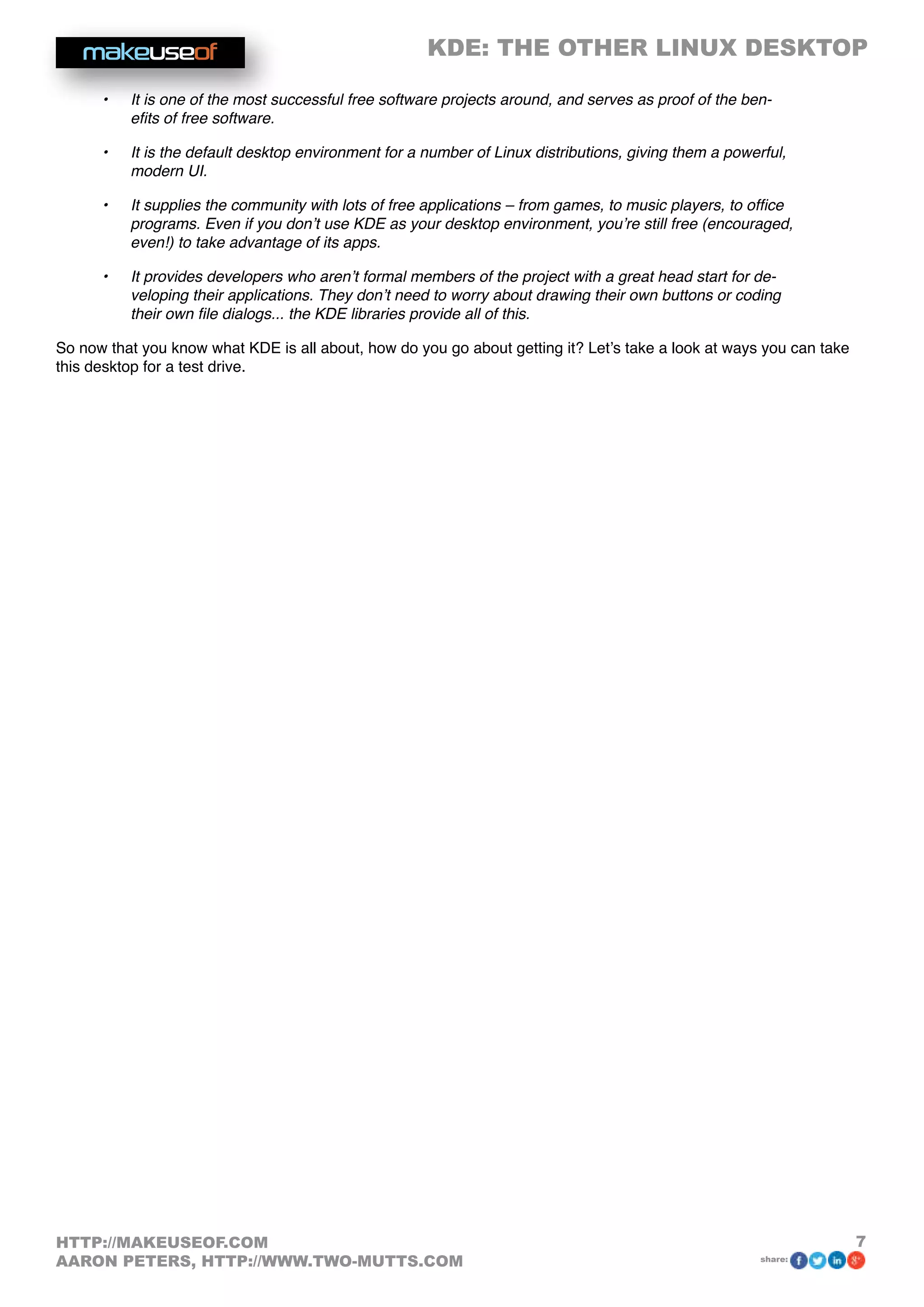 KDE: THE OTHER LINUX DESKTOP
7HTTP://MAKEUSEOF.COM
AARON PETERS, HTTP://WWW.TWO-MUTTS.COM share:
•	 It is one of the most successful free software projects around, and serves as proof of the ben-
efits of free software.
•	 It is the default desktop environment for a number of Linux distributions, giving them a powerful,
modern UI.
•	 It supplies the community with lots of free applications – from games, to music players, to office
programs. Even if you don’t use KDE as your desktop environment, you’re still free (encouraged,
even!) to take advantage of its apps.
•	 It provides developers who aren’t formal members of the project with a great head start for de-
veloping their applications. They don’t need to worry about drawing their own buttons or coding
their own file dialogs... the KDE libraries provide all of this.
So now that you know what KDE is all about, how do you go about getting it? Let’s take a look at ways you can take
this desktop for a test drive.
 