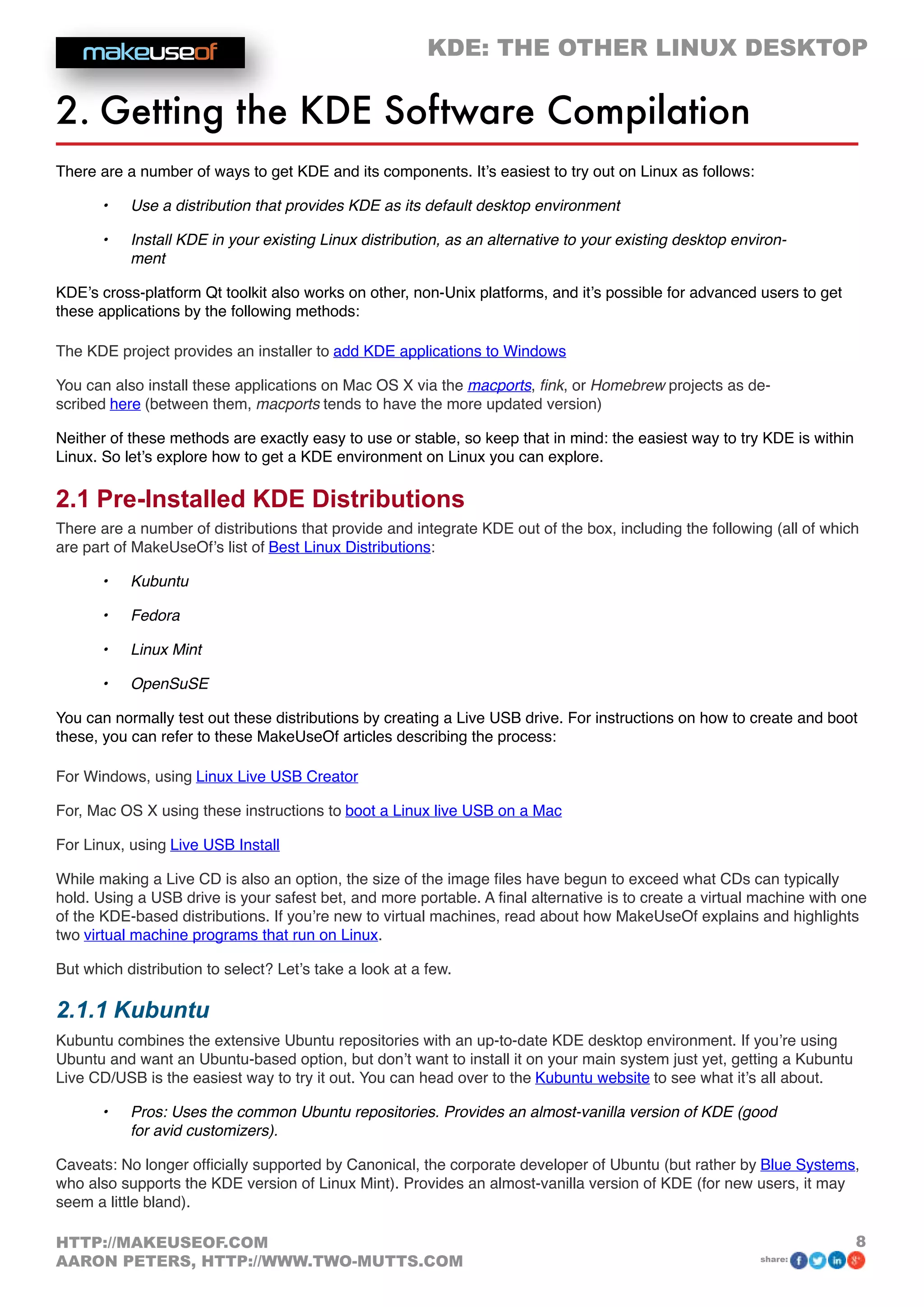 KDE: THE OTHER LINUX DESKTOP
8HTTP://MAKEUSEOF.COM
AARON PETERS, HTTP://WWW.TWO-MUTTS.COM share:
2. Getting the KDE Software Compilation
There are a number of ways to get KDE and its components. It’s easiest to try out on Linux as follows:
•	 Use a distribution that provides KDE as its default desktop environment
•	 Install KDE in your existing Linux distribution, as an alternative to your existing desktop environ-
ment
KDE’s cross-platform Qt toolkit also works on other, non-Unix platforms, and it’s possible for advanced users to get
these applications by the following methods:
The KDE project provides an installer to add KDE applications to Windows
You can also install these applications on Mac OS X via the macports, fink, or Homebrew projects as de-
scribed here (between them, macports tends to have the more updated version)
Neither of these methods are exactly easy to use or stable, so keep that in mind: the easiest way to try KDE is within
Linux. So let’s explore how to get a KDE environment on Linux you can explore.
2.1 Pre-Installed KDE Distributions
There are a number of distributions that provide and integrate KDE out of the box, including the following (all of which
are part of MakeUseOf’s list of Best Linux Distributions:
•	 Kubuntu
•	 Fedora
•	 Linux Mint
•	 OpenSuSE
You can normally test out these distributions by creating a Live USB drive. For instructions on how to create and boot
these, you can refer to these MakeUseOf articles describing the process:
For Windows, using Linux Live USB Creator
For, Mac OS X using these instructions to boot a Linux live USB on a Mac
For Linux, using Live USB Install
While making a Live CD is also an option, the size of the image files have begun to exceed what CDs can typically
hold. Using a USB drive is your safest bet, and more portable. A final alternative is to create a virtual machine with one
of the KDE-based distributions. If you’re new to virtual machines, read about how MakeUseOf explains and highlights
two virtual machine programs that run on Linux.
But which distribution to select? Let’s take a look at a few.
2.1.1 Kubuntu
Kubuntu combines the extensive Ubuntu repositories with an up-to-date KDE desktop environment. If you’re using
Ubuntu and want an Ubuntu-based option, but don’t want to install it on your main system just yet, getting a Kubuntu
Live CD/USB is the easiest way to try it out. You can head over to the Kubuntu website to see what it’s all about.
•	 Pros: Uses the common Ubuntu repositories. Provides an almost-vanilla version of KDE (good
for avid customizers).
Caveats: No longer officially supported by Canonical, the corporate developer of Ubuntu (but rather by Blue Systems,
who also supports the KDE version of Linux Mint). Provides an almost-vanilla version of KDE (for new users, it may
seem a little bland).
 