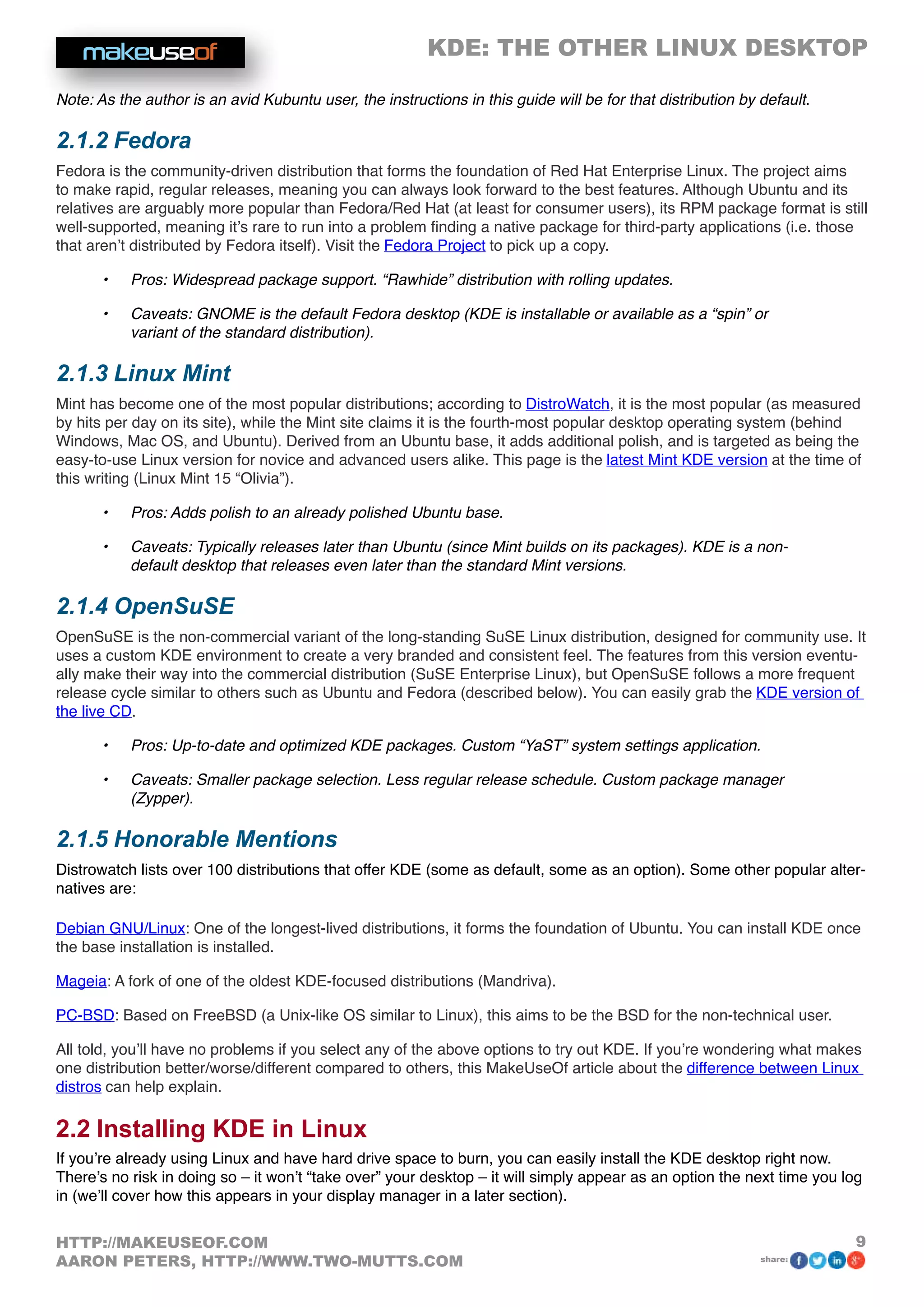 KDE: THE OTHER LINUX DESKTOP
9HTTP://MAKEUSEOF.COM
AARON PETERS, HTTP://WWW.TWO-MUTTS.COM share:
Note: As the author is an avid Kubuntu user, the instructions in this guide will be for that distribution by default.
2.1.2 Fedora
Fedora is the community-driven distribution that forms the foundation of Red Hat Enterprise Linux. The project aims
to make rapid, regular releases, meaning you can always look forward to the best features. Although Ubuntu and its
relatives are arguably more popular than Fedora/Red Hat (at least for consumer users), its RPM package format is still
well-supported, meaning it’s rare to run into a problem finding a native package for third-party applications (i.e. those
that aren’t distributed by Fedora itself). Visit the Fedora Project to pick up a copy.
•	 Pros: Widespread package support. “Rawhide” distribution with rolling updates.
•	 Caveats: GNOME is the default Fedora desktop (KDE is installable or available as a “spin” or
variant of the standard distribution).
2.1.3 Linux Mint
Mint has become one of the most popular distributions; according to DistroWatch, it is the most popular (as measured
by hits per day on its site), while the Mint site claims it is the fourth-most popular desktop operating system (behind
Windows, Mac OS, and Ubuntu). Derived from an Ubuntu base, it adds additional polish, and is targeted as being the
easy-to-use Linux version for novice and advanced users alike. This page is the latest Mint KDE version at the time of
this writing (Linux Mint 15 “Olivia”).
•	 Pros: Adds polish to an already polished Ubuntu base.
•	 Caveats: Typically releases later than Ubuntu (since Mint builds on its packages). KDE is a non-
default desktop that releases even later than the standard Mint versions.
2.1.4 OpenSuSE
OpenSuSE is the non-commercial variant of the long-standing SuSE Linux distribution, designed for community use. It
uses a custom KDE environment to create a very branded and consistent feel. The features from this version eventu-
ally make their way into the commercial distribution (SuSE Enterprise Linux), but OpenSuSE follows a more frequent
release cycle similar to others such as Ubuntu and Fedora (described below). You can easily grab the KDE version of
the live CD.
•	 Pros: Up-to-date and optimized KDE packages. Custom “YaST” system settings application.
•	 Caveats: Smaller package selection. Less regular release schedule. Custom package manager
(Zypper).
2.1.5 Honorable Mentions
Distrowatch lists over 100 distributions that offer KDE (some as default, some as an option). Some other popular alter-
natives are:
Debian GNU/Linux: One of the longest-lived distributions, it forms the foundation of Ubuntu. You can install KDE once
the base installation is installed.
Mageia: A fork of one of the oldest KDE-focused distributions (Mandriva).
PC-BSD: Based on FreeBSD (a Unix-like OS similar to Linux), this aims to be the BSD for the non-technical user.
All told, you’ll have no problems if you select any of the above options to try out KDE. If you’re wondering what makes
one distribution better/worse/different compared to others, this MakeUseOf article about the difference between Linux
distros can help explain.
2.2 Installing KDE in Linux
If you’re already using Linux and have hard drive space to burn, you can easily install the KDE desktop right now.
There’s no risk in doing so – it won’t “take over” your desktop – it will simply appear as an option the next time you log
in (we’ll cover how this appears in your display manager in a later section).
 