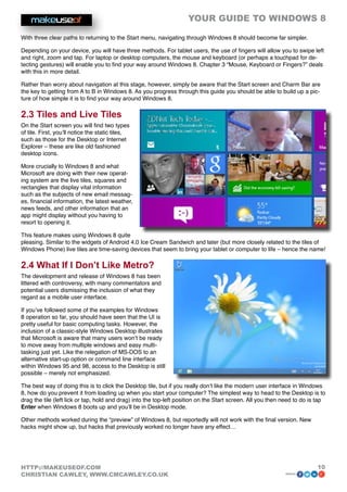 YOUR GUIDE TO WINDOWS 8

With three clear paths to returning to the Start menu, navigating through Windows 8 should become far simpler.

Depending on your device, you will have three methods. For tablet users, the use of fingers will allow you to swipe left
and right, zoom and tap. For laptop or desktop computers, the mouse and keyboard (or perhaps a touchpad for de-
tecting gestures) will enable you to find your way around Windows 8. Chapter 3 “Mouse, Keyboard or Fingers?” deals
with this in more detail.

Rather than worry about navigation at this stage, however, simply be aware that the Start screen and Charm Bar are
the key to getting from A to B in Windows 8. As you progress through this guide you should be able to build up a pic-
ture of how simple it is to find your way around Windows 8.

2.3 Tiles and Live Tiles
On the Start screen you will find two types
of tile. First, you’ll notice the static tiles,
such as those for the Desktop or Internet
Explorer – these are like old fashioned
desktop icons.

More crucially to Windows 8 and what
Microsoft are doing with their new operat-
ing system are the live tiles, squares and
rectangles that display vital information
such as the subjects of new email messag-
es, financial information, the latest weather,
news feeds, and other information that an
app might display without you having to
resort to opening it.

This feature makes using Windows 8 quite
pleasing. Similar to the widgets of Android 4.0 Ice Cream Sandwich and later (but more closely related to the tiles of
Windows Phone) live tiles are time-saving devices that seem to bring your tablet or computer to life – hence the name!

2.4 What If I Don’t Like Metro?
The development and release of Windows 8 has been
littered with controversy, with many commentators and
potential users dismissing the inclusion of what they
regard as a mobile user interface.

If you’ve followed some of the examples for Windows
8 operation so far, you should have seen that the UI is
pretty useful for basic computing tasks. However, the
inclusion of a classic-style Windows Desktop illustrates
that Microsoft is aware that many users won’t be ready
to move away from multiple windows and easy multi-
tasking just yet. Like the relegation of MS-DOS to an
alternative start-up option or command line interface
within Windows 95 and 98, access to the Desktop is still
possible – merely not emphasized.

The best way of doing this is to click the Desktop tile, but if you really don’t like the modern user interface in Windows
8, how do you prevent it from loading up when you start your computer? The simplest way to head to the Desktop is to
drag the tile (left lick or tap, hold and drag) into the top-left position on the Start screen. All you then need to do is tap
Enter when Windows 8 boots up and you’ll be in Desktop mode.

Other methods worked during the “preview” of Windows 8, but reportedly will not work with the final version. New
hacks might show up, but hacks that previously worked no longer have any effect…




HTTP://MAKEUSEOF.COM                                                                                                      10
CHRISTIAN CAWLEY, WWW.CMCAWLEY.CO.UK                                                                         share:
 