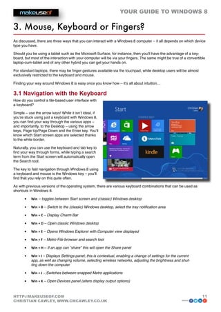 YOUR GUIDE TO WINDOWS 8

3. Mouse, Keyboard or Fingers?
As discussed, there are three ways that you can interact with a Windows 8 computer – it all depends on which device
type you have.

Should you be using a tablet such as the Microsoft Surface, for instance, then you’ll have the advantage of a key-
board, but most of the interaction with your computer will be via your fingers. The same might be true of a convertible
laptop-cum-tablet and of any other hybrid you can get your hands on.

For standard laptops, there may be finger gestures available via the touchpad, while desktop users will be almost
exclusively restricted to the keyboard and mouse.

Finding your way around Windows 8 is easy once you know how – it’s all about intuition…

3.1 Navigation with the Keyboard
How do you control a tile-based user interface with
a keyboard?

Simple – use the arrow keys! While it isn’t ideal, if
you’re stuck using just a keyboard with Windows 8,
you can find your way through the various apps –
and importantly, to the Desktop – using the arrow
keys, Page Up/Page Down and the Enter key. You’ll
know which Start screen apps are selected thanks
to the white border.

Naturally, you can use the keyboard and tab key to
find your way through forms, while typing a search
term from the Start screen will automatically open
the Search tool.

The key to fast navigation through Windows 8 using
a keyboard and mouse is the Windows key – you’ll
find that you rely on this quite often.

As with previous versions of the operating system, there are various keyboard combinations that can be used as
shortcuts in Windows 8.

      •	   Win – toggles between Start screen and (classic) Windows desktop

      •	   Win + B – Switch to the (classic) Windows desktop, select the tray notification area

      •	   Win + C – Display Charm Bar

      •	   Win + D – Open classic Windows desktop

      •	   Win + E – Opens Windows Explorer with Computer view displayed

      •	   Win + F – Metro File browser and search tool

      •	   Win + H – If an app can “share” this will open the Share panel

      •	   Win + I – Displays Settings panel; this is contextual, enabling a change of settings for the current
           app, as well as changing volume, selecting wireless networks, adjusting the brightness and shut-
           ting down the computer

      •	   Win + J – Switches between snapped Metro applications

      •	   Win + K – Open Devices panel (alters display output options)



HTTP://MAKEUSEOF.COM                                                                                                 11
CHRISTIAN CAWLEY, WWW.CMCAWLEY.CO.UK                                                                      share:
 