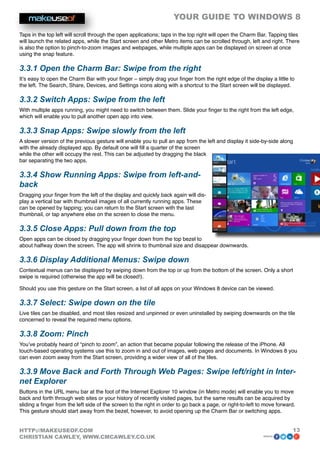 YOUR GUIDE TO WINDOWS 8

Taps in the top left will scroll through the open applications; taps in the top right will open the Charm Bar. Tapping tiles
will launch the related apps, while the Start screen and other Metro items can be scrolled through, left and right. There
is also the option to pinch-to-zoom images and webpages, while multiple apps can be displayed on screen at once
using the snap feature.

3.3.1 Open the Charm Bar: Swipe from the right
It’s easy to open the Charm Bar with your finger – simply drag your finger from the right edge of the display a little to
the left. The Search, Share, Devices, and Settings icons along with a shortcut to the Start screen will be displayed.

3.3.2 Switch Apps: Swipe from the left
With multiple apps running, you might need to switch between them. Slide your finger to the right from the left edge,
which will enable you to pull another open app into view.

3.3.3 Snap Apps: Swipe slowly from the left
A slower version of the previous gesture will enable you to pull an app from the left and display it side-by-side along
with the already displayed app. By default one will fill a quarter of the screen
while the other will occupy the rest. This can be adjusted by dragging the black
bar separating the two apps.

3.3.4 Show Running Apps: Swipe from left-and-
back
Dragging your finger from the left of the display and quickly back again will dis-
play a vertical bar with thumbnail images of all currently running apps. These
can be opened by tapping; you can return to the Start screen with the last
thumbnail, or tap anywhere else on the screen to close the menu.

3.3.5 Close Apps: Pull down from the top
Open apps can be closed by dragging your finger down from the top bezel to
about halfway down the screen. The app will shrink to thumbnail size and disappear downwards.

3.3.6 Display Additional Menus: Swipe down
Contextual menus can be displayed by swiping down from the top or up from the bottom of the screen. Only a short
swipe is required (otherwise the app will be closed!).

Should you use this gesture on the Start screen, a list of all apps on your Windows 8 device can be viewed.

3.3.7 Select: Swipe down on the tile
Live tiles can be disabled, and most tiles resized and unpinned or even uninstalled by swiping downwards on the tile
concerned to reveal the required menu options.

3.3.8 Zoom: Pinch
You’ve probably heard of “pinch to zoom”, an action that became popular following the release of the iPhone. All
touch-based operating systems use this to zoom in and out of images, web pages and documents. In Windows 8 you
can even zoom away from the Start screen, providing a wider view of all of the tiles.

3.3.9 Move Back and Forth Through Web Pages: Swipe left/right in Inter-
net Explorer
Buttons in the URL menu bar at the foot of the Internet Explorer 10 window (in Metro mode) will enable you to move
back and forth through web sites or your history of recently visited pages, but the same results can be acquired by
sliding a finger from the left side of the screen to the right in order to go back a page, or right-to-left to move forward.
This gesture should start away from the bezel, however, to avoid opening up the Charm Bar or switching apps.


HTTP://MAKEUSEOF.COM                                                                                                      13
CHRISTIAN CAWLEY, WWW.CMCAWLEY.CO.UK                                                                         share:
 