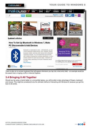 YOUR GUIDE TO WINDOWS 8




There is also an on-screen keyboard that will appear whenever you tap into a text entry field – an example would be
the search tool, or typing a URL in Internet Explorer.

3.4 Bringing It All Together
Should you be using a hybrid tablet or a convertible laptop, you will be able to take advantage of fingers, keyboard
and mouse. This might be considered to be the ultimate method of interacting with Windows 8, because you get the
best of all worlds.




HTTP://MAKEUSEOF.COM                                                                                               14
CHRISTIAN CAWLEY, WWW.CMCAWLEY.CO.UK                                                                   share:
 