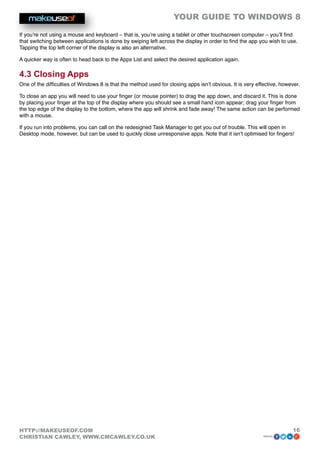 YOUR GUIDE TO WINDOWS 8

If you’re not using a mouse and keyboard – that is, you’re using a tablet or other touchscreen computer – you’ll find
that switching between applications is done by swiping left across the display in order to find the app you wish to use.
Tapping the top left corner of the display is also an alternative.

A quicker way is often to head back to the Apps List and select the desired application again.

4.3 Closing Apps
One of the difficulties of Windows 8 is that the method used for closing apps isn’t obvious. It is very effective, however.

To close an app you will need to use your finger (or mouse pointer) to drag the app down, and discard it. This is done
by placing your finger at the top of the display where you should see a small hand icon appear; drag your finger from
the top edge of the display to the bottom, where the app will shrink and fade away! The same action can be performed
with a mouse.

If you run into problems, you can call on the redesigned Task Manager to get you out of trouble. This will open in
Desktop mode, however, but can be used to quickly close unresponsive apps. Note that it isn’t optimised for fingers!




HTTP://MAKEUSEOF.COM                                                                                                   16
CHRISTIAN CAWLEY, WWW.CMCAWLEY.CO.UK                                                                       share:
 