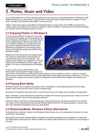 YOUR GUIDE TO WINDOWS 8

5. Photos, Music and Video
As you might expect from a modern operating system that can be found on cutting edge hardware, Windows 8 is fully
equipped to allow you to enjoy photos, music and video. These files might be stored locally, on a website or in the
cloud – perhaps in your SkyDrive (see chapter 7 for more on this).

Indeed, media can be used to great effect on a Windows 8 device. Using a device with a HDMI-out connector, for
instance, photos and videos can be shared on a digital TV, while the addition of useful apps from the Store will enable
you to stream content wirelessly around your home.

5.1 Enjoying Photos in Windows 8
If you’re using a Windows Live account to sign into
your Windows 8 computer, you’ll immediately get the
benefit of syncing with SkyDrive. This means that all
of your uploaded photos will be synchronised with
your computer, enabling you to easily browse and
open them in Windows 8 (Windows Phone users
will find that using SkyDrive as the default upload
location will enable fast viewing and editing on their
Windows 8 device).

Tapping the Photos tile will open the image browser,
from where you will be able to scroll through vari-
ous directories where you can find photos. They
might be stored locally, in your SkyDrive or on social
networks such as Facebook and Flickr (again, see
chapter 7 for more on social networks and Windows
8).

To open a photo, tap the relevant folder, scroll
left-to-right to find the preferred image and tap once
again to view. You’ll be able to use the pinch-to-zoom gesture to view it in detail (or use the +/- buttons in the lower-
right corner on a mouse-controlled interface), while right clicking or long tapping will reveal a context menu. From here
you can set the image as a lock screen, upload it to Facebook or view it with the other images in the directory as a
slideshow.

5.2 Playing Back Media
Windows 8 doesn’t have a specific media player; rather, the playback of media files takes place within the image
browser, which means you won’t need to launch a separate app.

Browsing for and opening movie clips works in much the same way as for images, with the addition of a play button.

Music, meanwhile, can be opened from the SkyDrive or whatever file browser app you have open. However, all of this
might seem academic if you can’t get anything to play back.

Windows 8 doesn’t ship with any media playback tools, which means that you will need to install one from the store.
The reason for this is that Microsoft has removed Windows Media Center from the operating system, making it avail-
able only to Windows 8 Professional users as a paid upgrade.

5.3 Streaming Media, Windows 8 Store Alternatives
Fortunately there are plenty of options in the Windows 8 Store that you can use as alternatives to the lack of a native
multi-function media player.

Most popular among these is Multimedia8, a competent and polished application that is available free. It does what
you might expect a native app to do, which is enable you to enjoy media content from any source on your computer or
the cloud.


HTTP://MAKEUSEOF.COM                                                                                                  17
CHRISTIAN CAWLEY, WWW.CMCAWLEY.CO.UK                                                                     share:
 