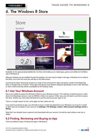 YOUR GUIDE TO WINDOWS 8

6. The Windows 8 Store




Available via the appropriately labelled tile, the Store will enable you to install apps, games and utilities for the Metro
side of Windows 8.

Although software can be installed through the desktop, the main way to install a new app in Windows 8 is to head to
the Store, one of the first icons you will see on the Start screen.

Launching the Store will provide access to a range of free and premium apps and games, similar to the Apple App
Store or Google Play on Android. These apps and games have all been designed specifically to work under Windows
8, which means that they will be unavailable via the Desktop mode.

6.1 Use Your Windows Account
Key to your ability to access the Windows 8 Store is your Windows account. This might be a Hotmail account, a Win-
dows Live Messenger account, even an MSDN or Xbox Live account. Either way, you will need to use this to access
the store, whether you have setup Windows 8 to use this account as your login or not.

There is a simple reason for this: some apps are free, others are not.

If you wish to purchase an app, you will need to have a credit card attached to your Windows Live account. A credit
or debit card can be added to your account via Settings  PC Settings  Users  More account settings online 
Billing.

Note that if you already have a payment card associated with your account, this will be used unless a new one is
added.

6.2 Finding, Reviewing and Buying an App
There are different ways of finding new apps in Windows 8.



HTTP://MAKEUSEOF.COM                                                                                                      19
CHRISTIAN CAWLEY, WWW.CMCAWLEY.CO.UK                                                                        share:
 